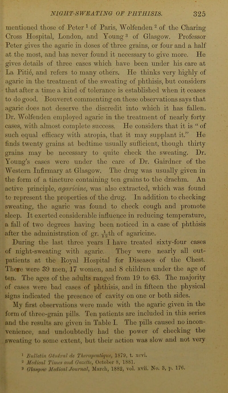 mentioned those of Peter 1 of Paris, Wolfenden 2 of the Charing Cross Hospital, London, and Young3 of Glasgow. Professor Peter gives the agaric in doses of three grains, or four and a half at the most, and has never found it necessary to give more. He gives details of three cases which have been under his care at La Pitie, and refers to many others. He thinks very highly of agaric in the treatment of the sweating of phthisis, but considers that after a time a kind of tolerance is established when it ceases to do good. Bouveret commenting on these observations says that agaric does not deserve the discredit into which it has fallen. Dr. Wolfenden employed agaric in the treatment of nearly forty cases, with almost complete success. He considers that it is “ of such equal efficacy with atropia, that it may supplant it.” He finds twenty grains at bedtime usually sufficient, though thirty grains may be necessary to quite check the sweating. Dr. Young’s cases were under the care of Dr. Gairdner of the Western Infirmary at Glasgow. The drug was usually given in the form of a tincture containing ten grains to the drachm. An active principle, agctricine, was also extracted, which was found to represent the properties of the drug. In addition to checking sweating, the agaric was found to check cough and promote sleep. It exerted considerable influence in reducing temperature, a fall of two degrees having been noticed in a case of phthisis after the administration of gr. Tyth of agaricine. During the last three years I have treated sixty-four cases of night-sweating with agaric. They were nearly all out- patients at the Poyal Hospital for Diseases of the Chest. There were 39 men, 17 women, and 8 children under the age of ten. The ages of the adults ranged from 19 to 63. The majority of cases were bad cases of phthisis, and in fifteen the physical signs indicated the presence of cavity on one or both sides. My first observations were made with the agaric given in the form of three-grain pills. Ten patients are included in this series and the results are given in Table I. The pills caused no incon- venience, and undoubtedly had the power of checking the sweating to some extent, but their action was slow and not very 1 Bulletin Gtntral de Thcrapcutique, 1879, t. xevi. - Medical Times and Gazette, October 8, 1881. 3 Glasgow Medical Journal, March, 1882, vol. xvii. No. 3, ]>. 17(5.