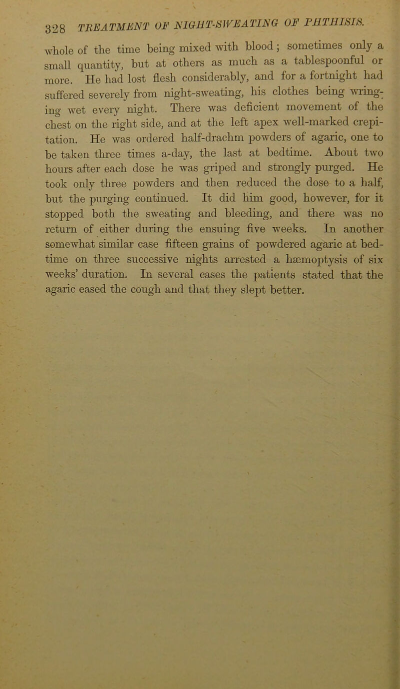 whole of the time being mixed with blood; sometimes only a small quantity, but at others as much as a tablespoonful or more. He had lost flesh considerably, and for a fortnight had suffered severely from night-sweating, his clothes being wiing- m°’ wet every night. There was deficient movement of the chest on the right side, and at the left apex well-marked crepi- tation. He was ordered half-drachm powders of agaric, one to be taken three times a-day, the last at bedtime. About two hours after each dose he was griped and strongly purged. He took only three powders and then reduced the dose to a half, but the purging continued. It did him good, however, for it stopped both the sweating and bleeding, and there was no return of either during the ensuing five weeks. In another somewhat similar case fifteen grains of powdered agaric at bed- time on three successive nights arrested a haemoptysis of six weeks’ duration. In several cases the patients stated that the agaric eased the cough and that they slept better.