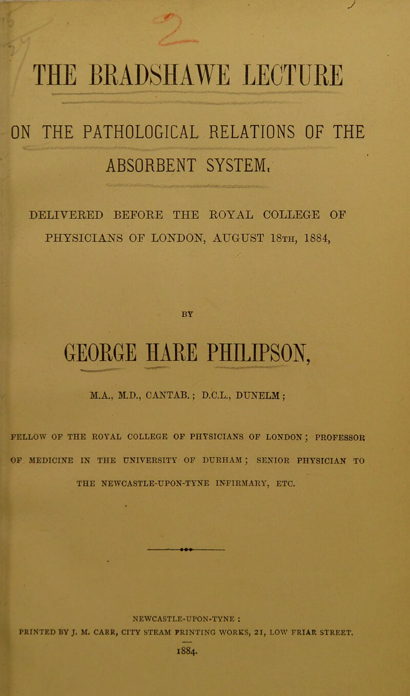 J ON THE PATHOLOGICAL RELATIONS OF THE ABSORBENT SYSTEM, DELIVERED BEFORE THE ROYAL COLLEGE OF PHYSICIANS OF LONDON, AUGUST 18th, 1884, BY GEORGE HARE PHILIPSON, M.A., M.D., CANTAB.; D.C.L., DUNELM ; FELLOW OF THE ROYAL COLLEGE OF PHYSICIANS OF LONDON; PROFESSOR OF MEDICINE IN THE UNIVERSITY OF DURHAM ; SENIOR PHYSICIAN TO THE NEWCASTLE-UPON-TYNE INFIRMARY, ETC. NEWCASTLE-UPON-TYNE : PRINTED BY J. M. CARR, CITY STEAM PRINTING WORKS, 21, LOW FRIAR STREET. 1884.