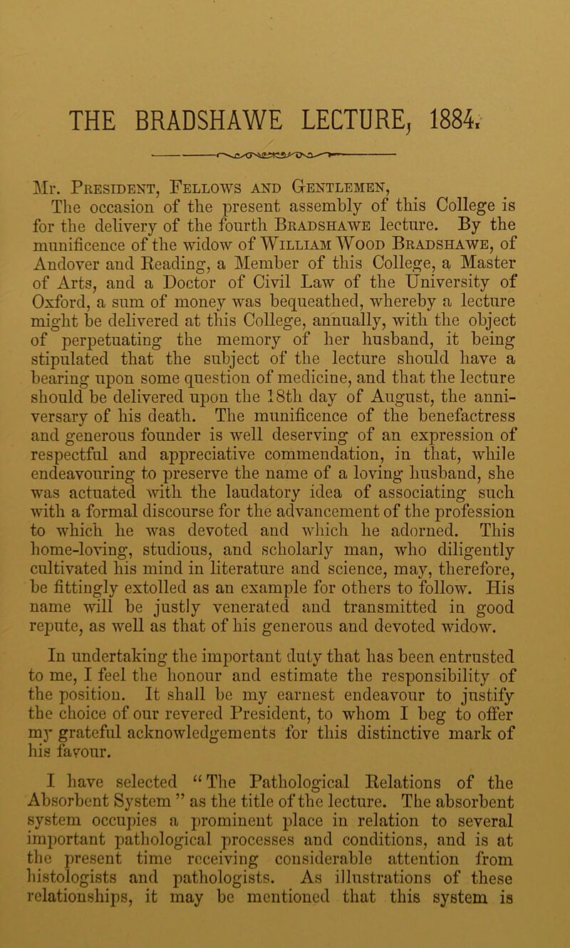 THE BRADSHAWE LECTURE, 1884, Mr. President, Fellows and Gentlemen, The occasion of the present assembly of this College is for the delivery of the fourth Bradshawe lecture. By the munificence of the widow of William Wood Bradshawe, of Andover and Reading, a Member of this College, a Master of Arts, and a Doctor of Civil Law of the University of Oxford, a sum of money was bequeathed, whereby a lecture might be delivered at this College, annually, with the object of perpetuating the memory of her husband, it being stipulated that the subject of the lecture should have a bearing upon some question of medicine, and that the lecture should be delivered upon the 18tli day of August, the anni- versary of his death. The munificence of the benefactress and generous founder is well deserving of an expression of respectful and appreciative commendation, in that, while endeavouring to preserve the name of a loving husband, she was actuated with the laudatory idea of associating such with a formal discourse for the advancement of the profession to which he was devoted and which he adorned. This home-loving, studious, and scholarly man, who diligently cultivated his mind in literature and science, may, therefore, be fittingly extolled as an example for others to follow. His name will be justly venerated and transmitted in good repute, as well as that of his generous and devoted widow. In undertaking the important duty that has been entrusted to me, I feel the honour and estimate the responsibility of the position. It shall be my earnest endeavour to justify the choice of our revered President, to whom I beg to offer my grateful acknowledgements for this distinctive mark of his favour. I have selected “ The Pathological Relations of the Absorbent System ” as the title of the lecture. The absorbent system occupies a prominent place in relation to several important pathological processes and conditions, and is at the present time receiving considerable attention from histologists and pathologists. As illustrations of these relationships, it may be mentioned that this system is