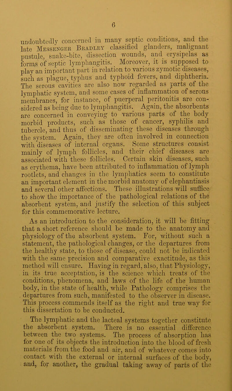 undoubtedly concerned in many septic conditions, and the late Messenger Bradley classified glanders, malignant pustule, snake-bite, dissection wounds, and erysipelas as forms of septic lymphangitis. Moreover, it is supposed to play an important part in relation to various zymotic diseases, such as plague, typhus and typhoid fevers, and diphtheria. The serous cavities are also now regarded as parts of the lymphatic system, and some cases of inflammation of serous membranes, for instance, of puerperal peritonitis are con- sidered as being due to lymphangitis. Again, the absorbents are concerned in conveying to various parts of the body morbid products, such as those of cancer, syphilis and tubercle, and thus of disseminating these diseases through the system. Again, they are often involved in connection with diseases of internal organs. Some structures consist mainly of lymph follicles, and their chief diseases are associated with these follicles. Certain skin diseases, such as erythema, have been attributed to inflammation of lymph rootlets, and changes in the lymphatics seem to constitute an important element in the morbid anatomy of elephantiasis and several other affections. These illustrations will suffice to show the importance of the pathological relations of the absorbent system, and justify the selection of this subject for this commemorative lecture. As an introduction to the consideration, it will be fitting that a short reference should be made to the anatomy and physiology of the absorbent system. For, without such a statement, the pathological changes, or the departures from the healthy state, to those of disease, could not be indicated with the same precision and comparative exactitude, as this method will ensure. Having in regard, also, that Physiology, in its true acceptation, is the science which treats of the conditions, phenomena, and laws of the life of the human body, in the state of health, while Pathology comprises the departures from such, manifested to the observer in disease. This process commends itself as the right and true way for this dissertation to be conducted. The lymphatic and the lacteal systems together constitute the absorbent system. There is no essential difference between the two systems. The process of absorption has for one of its objects the introduction into the blood of fresh materials from the food and air, and of whatever comes into contact with the external or internal surfaces of the body, and, for another, the gradual taking away of parts of the