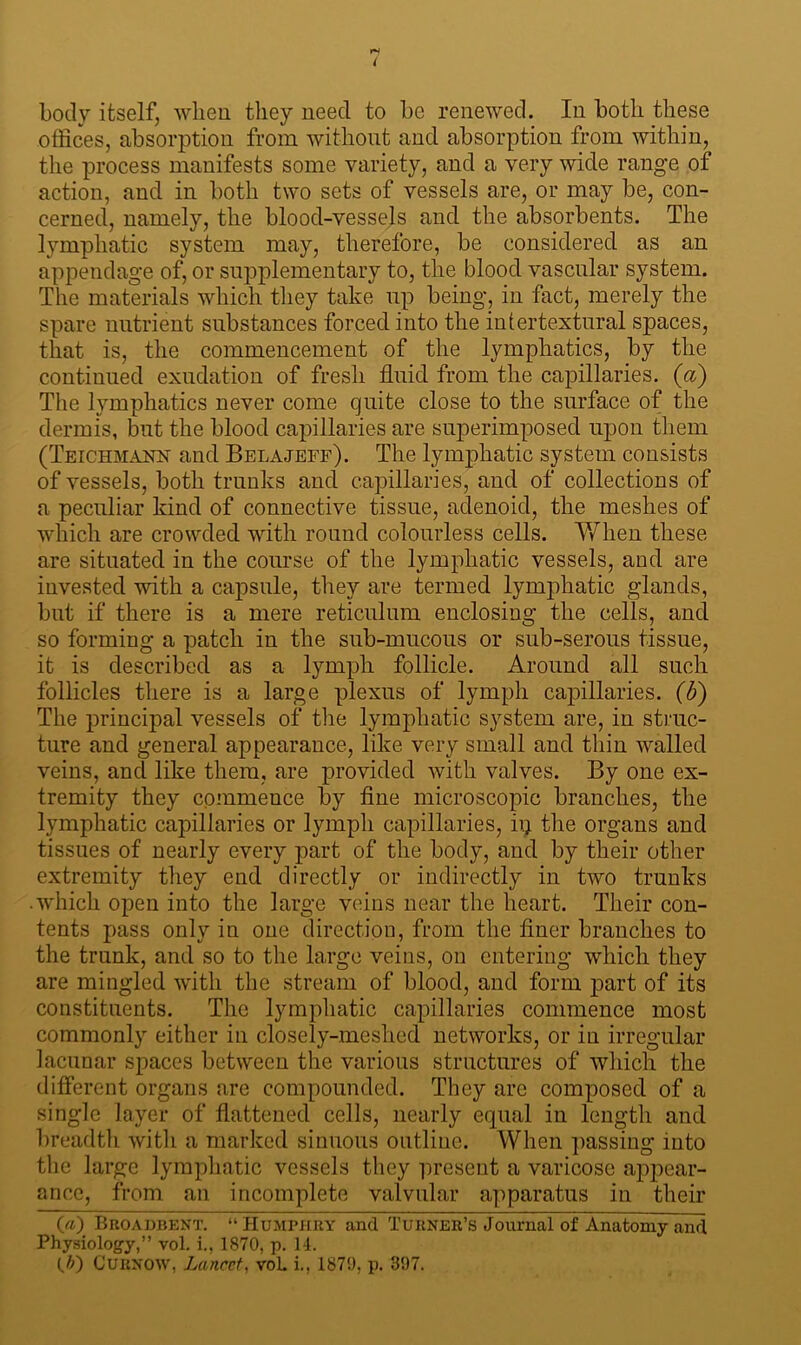( body itself, when they need to be renewed. In both these offices, absorption from without and absorption from within, the process manifests some variety, and a very wide range of action, and in both two sets of vessels are, or may be, con- cerned, namely, the blood-vessels and the absorbents. The lymphatic system may, therefore, be considered as an appendage of, or supplementary to, the blood vascular system. The materials which they take up being, in fact, merely the spare nutrient substances forced into the intertextural spaces, that is, the commencement of the lymphatics, by the continued exudation of fresh fluid from the capillaries, (a) The lymphatics never come quite close to the surface of the dermis, but the blood capillaries are superimposed upon them (Teichmanft and Belajeff). The lymphatic system consists of vessels, both trunks and capillaries, and of collections of a peculiar kind of connective tissue, adenoid, the meshes of which are crowded with round colourless cells. When these are situated in the course of the lymphatic vessels, and are invested with a capsule, they are termed lymphatic glands, but if there is a mere reticulum enclosing the cells, and so forming a patch in the sub-mucous or sub-serous tissue, it is described as a lymph follicle. Around all such follicles there is a large plexus of lymph capillaries, (b) The principal vessels of the lymphatic system are, in struc- ture and general appearance, like very small and thin walled veins, and like them, are provided with valves. By one ex- tremity they commence by fine microscopic branches, the lymphatic capillaries or lymph capillaries, ip the organs and tissues of nearly every part of the body, and by their other extremity they end directly or indirectly in two trunks ■ which open into the large veins near the heart. Their con- tents pass only in one direction, from the finer branches to the trunk, and so to the large veins, on entering which they are mingled with the stream of blood, and form part of its constituents. The lymphatic capillaries commence most commonly either in closely-meshed networks, or in irregular lacunar spaces between the various structures of which the different organs are compounded. They are composed of a single layer of flattened cells, nearly equal in length and breadth witli a marked sinuous outline. When passing into the large lymphatic vessels they present a varicose appear- ance, from an incomplete valvular apparatus in their O) Broadbent. “ Humphry and Turner’s Journal of Anatomy and Physiology,” vol. i., 1870, p. 14. (.&) Curnow, Lancet, voL i., 187!), p. 397.