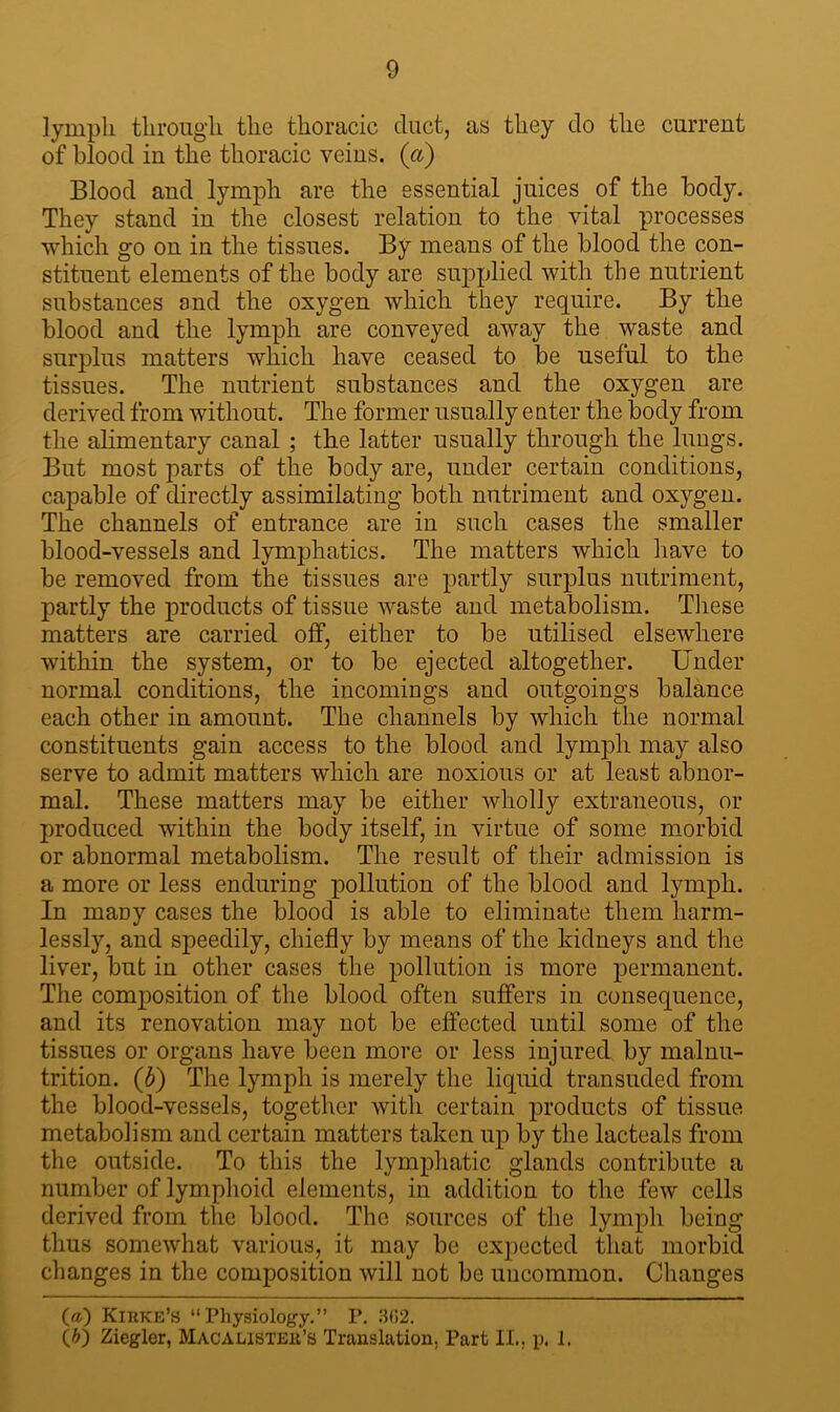 lymph through the thoracic duct, as they do the current of blood in the thoracic veins, (a) Blood and lymph are the essential juices of the body. They stand in the closest relation to the vital processes which go on in the tissues. By means of the blood the con- stituent elements of the body are supplied with the nutrient substances and the oxygen which they require. By the blood and the lymph are conveyed away the waste and surplus matters which have ceased to be useful to the tissues. The nutrient substances and the oxygen are derived from without. The former usually e titer the body from the alimentary canal ; the latter usually through the lungs. But most parts of the body are, under certain conditions, capable of directly assimilating both nutriment and oxygen. The channels of entrance are in such cases the smaller blood-vessels and lymphatics. The matters which have to be removed from the tissues are partly surplus nutriment, partly the products of tissue waste and metabolism. These matters are carried off, either to be utilised elsewhere within the system, or to be ejected altogether. Under normal conditions, the incomings and outgoings balance each other in amount. The channels by which the normal constituents gain access to the blood and lymph may also serve to admit matters which are noxious or at least abnor- mal. These matters may be either wholly extraneous, or produced within the body itself, in virtue of some morbid or abnormal metabolism. The result of their admission is a more or less enduring pollution of the blood and lymph. In maDy cases the blood is able to eliminate them harm- lessly, and speedily, chiefly by means of the kidneys and the liver, but in other cases the pollution is more permanent. The composition of the blood often suffers in consequence, and its renovation may not be effected until some of the tissues or organs have been more or less injured by malnu- trition. (b) The lymph is merely the liquid transuded from the blood-vessels, together with certain products of tissue metabolism and certain matters taken up by the lacteals from the outside. To this the lymphatic glands contribute a number of lymphoid elements, in addition to the few cells derived from the blood. The sources of the lymph being thus somewhat various, it may be expected that morbid changes in the composition will not be uncommon. Changes (a) Kirke’s “Physiology.” P. 3(12.