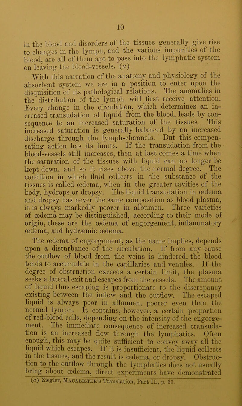 in the blood and disorders of the tissues generally give rise to changes in the lymph, and the various impurities of the blood, are all of them apt to pass into the lymphatic system on leaving the blood-vessels, (cl) With this narration of the anatomy and physiology of the absorbent system avc are in a position to enter upon the disquisition of its pathological relations. The anomalies in the distribution of the lymph will first receive attention. Every change in the circulation, which determines an in- creased transudation of liquid from the blood, leads by con- sequence to an increased saturation of the tissues. This increased saturation is generally balanced by an increased discharge through the lymph-channels. But this compen- sating action has its limits. If the transudation from the blood-vessels still increases, then at last comes a time when the saturation of the tissues with liquid can no longer be kept down, and so it rises above the normal degree. The condition in which fluid collects in the substance of the tissues is called oedema, when in the greater cavities of the body, hydrops or dropsy. The liquid transudation in oedema and dropsy has never the same composition as blood plasma, it is always markedly poorer in albumen. Three varieties of oedema may be distinguished, according to their mode of origin, these are the oedema of engorgement, inflammatory oedema, and hydrmmic oedema. The oedema of engorgement, as the name implies, depends upon a disturbance of the circulation. If from any cause the outflow of blood from the veins is hindered, the blood tends to accumulate in the capillaries and venules. If the degree of obstruction exceeds a certain limit, the plasma seeks a lateral exit and escapes from the vessels. The amount of liquid thus escaping is proportionate to the discrepancy existing between the inflow and the outflow. The escaped liquid is always poor in albumen, poorer even than the normal lymph. It contains, however, a certain proportion of red-blood cells, depending on the intensity of the engorge- ment. The immediate consequence of increased transuda- tion is an increased flow through the lymphatics. Often enough, this may be quite sufficient to convey away all the liquid which escapes. If it is insufficient, the liquid collects in the tissues, and the result is oedema, or dropsy. Obstruc- tion to the outflow through the lymphatics does not usually bring about oedema, direct experiments have demonstrated
