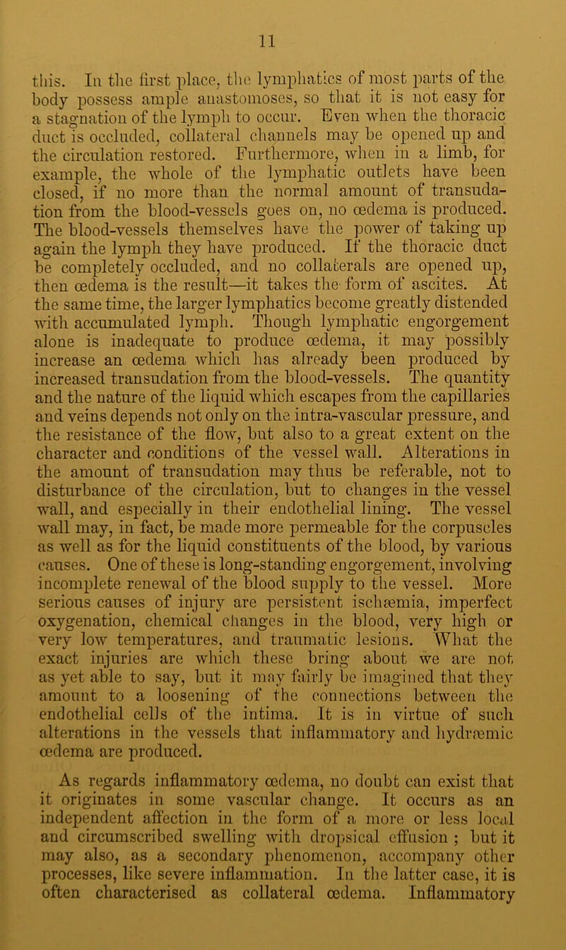 this. In the first place, the lymphatics of most parts of the body possess ample anastomoses, so that it is not easy for a stagnation of the lymph to occur. Even when the thoracic duct is occluded, collateral channels may be opened up and the circulation restored. Furthermore, when in a limb, for example, the whole of the lymphatic outlets have been closed, if no more than the normal amount of transuda- tion from the blood-vessels goes on, no oedema is produced. The blood-vessels themselves have the power of taking up again the lymph they have produced. If the thoracic duct be completely occluded, and no collaterals are opened up, then oedema is the result—it takes the form of ascites. At the same time, the larger lymphatics become greatly distended with accumulated lymph. Though lymphatic engorgement alone is inadequate to produce oedema, it may possibly increase an oedema which has already been produced by increased transudation from the blood-vessels. The quantity and the nature of the liquid which escapes from the capillaries and veins depends not only on the intra-vascular pressure, and the resistance of the flow, but also to a great extent on the character and conditions of the vessel wall. Alterations in the amount of transudation may thus be referable, not to disturbance of the circulation, but to changes in the vessel wall, and especially in their endothelial lining. The vessel wall may, in fact, be made more permeable for the corpuscles as well as for the liquid constituents of the blood, by various causes. One of these is long-standing engorgement, involving incomplete renewal of the blood supply to the vessel. More serious causes of injury are persistent ischaemia, imperfect oxygenation, chemical changes in the blood, very high or very low temperatures, and traumatic lesions. What the exact injuries are which these bring about we are not as yet able to say, but it may fairly be imagined that they amount to a loosening of the connections between the endothelial cells of the intima. It is in virtue of such alterations in the vessels that inflammatory and hydrmmic oedema are produced. As regards inflammatory oedema, no doubt can exist that it originates in some vascular change. It occurs as an independent affection in the form of a more or less local and circumscribed swelling with dropsical effusion ; but it may also, as a secondary phenomenon, accompany other processes, like severe inflammation. In the latter case, it is often characterised as collateral oedema. Inflammatory