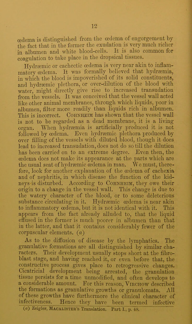 oedema is distinguished from the oedema of engorgement by the fact that in the former the exudation is very much richer in albumen and white blood-cells. It is also common for coagulation to take place in the dropsical tissues. Hydrsemic or cachectic oedema is very near akin to inflam- matory oedema. It was formally believed that hydraemia, in which the blood is impoverished of its solid constituents, and hydraemic plethora, or over-dilution of the blood with water, might directly give rise to increased transudation from the vessels. It was conceived that the vessel wall acted like other animal membranes, through which liquids, poor in albumen, filter more readily than liquids rich in albumen. This is incorrect. Cohnheim has shown that the vessel wall is not to be regarded as a dead membrane, it is a living organ. When hydraemia is artificially produced it is not followed by oedema. Even liydrasmic plethora produced by over filling of the vessels with diluted blood, though it does lead to increased transudation, does not do so till the dilution has been carried on to an extreme degree. Even then, the oedema does not make its appearance at the parts which are the usual seat of liydraemic oedema in man. We must, there- fore, look for another explanation of the oedema of cachexia and of nephritis, in which disease the function of the kid- neys is disturbed. According to Cohnheim, they owe their origin to a change in the vessel wall. This change is due to the watery character of the blood, or to some deleterious substance circulating in it. liydraemic oedema is near akin to inflammatory oedema, but it is not identical with it. This appears from the fact already alluded to, that the liquid effused in the former is much poorer in albumen than that in the latter, and that it contains considerably fewer of the corpuscular elements, (a) As to the diffusion of disease by the lymphatics. The granulative formations are all distinguished by similar cha- racters. Their development usually stops short at the fibro- blast stage, and having reached it, or even before that, the constructive process gives place to retrogressive changes. Cicatricial development being arrested, the granulation tissue persists for a time unmodified, and often develops to a considerable amount. For this reason, Virchow described the formations as granulative growths or granulomata. All of these growths have furthermore the clinical character of infectiveness. Hence they have been termed infective