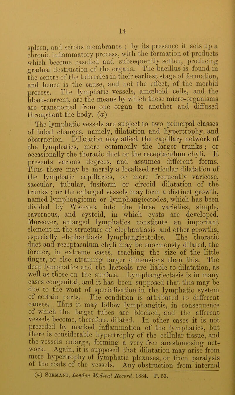 spleen,, and serous membranes ; by its presence it sets up a chronic inflammatory process, with the formation of products which become casefied and subsequently soften, producing gradual destruction of tlie organs. The bacillus is found in the centre of the tubercles in their earliest stage of formation, and hence is the cause, and not the effect, of the morbid process. The lymphatic vessels, amoeboid cells, and the blood-current, are the means by which these micro-organisms are transported from one organ to another and diffused throughout the body. (a) The lymphatic vessels are subject to two principal classes of tubal changes, namely, dilatation and hypertrophy, and obstruction. Dilatation may affect the capillary network of the lymphatics, more commonly the larger trunks ; or occasionally the thoracic duct or the receptaculum chyli. It presents various degrees, and assumes different forms. Tlius there may be merely a localised reticular dilatation of the lymphatic capillaries, or more frequently varicose, saccular, tubular, fusiform or circoid dilatation of the trunks ; or the enlarged vessels may form a distinct growth, named lymphangioma or lymphangiectodes, which has been divided by Wagner into the three varieties, simple, cavernous, and cystoid, in which cysts are developed. Moreover, enlarged lymphatics constitute an important element in the structure of elephantiasis and other growths, especially elephantiasis lymphangiectodes. The thoracic duct and receptaculum chyli may be enormously dilated, the former, in extreme cases, reaching the size of the little finger, or else attaining larger dimensions than this. The deep lymphatics and the lacteals are liable to dilatation, as well as those on the surface. Lymphangiectasis is in many cases congenital, and it has been supposed that this may be due to the want of specialisation in the lymphatic system of certain parts. The condition is attributed to different causes. Thus it may follow lymphangitis, in consequence of which the larger tubes are blocked, and the afferent vessels become, therefore, dilated. In other cases it is not preceded by marked inflammation of the lymphatics, but there is considerable hypertrophy of the cellular tissue, and the vessels enlarge, forming a very free anastomosing net- work. Again, it is supposed that dilatation may arise from mere hypertrophy of lymphatic plexuses, or from paralysis ofjthe coats of the vessels. Any obstruction from internal 00 SOBMANI, London Medical Record, 1884. P. 53.