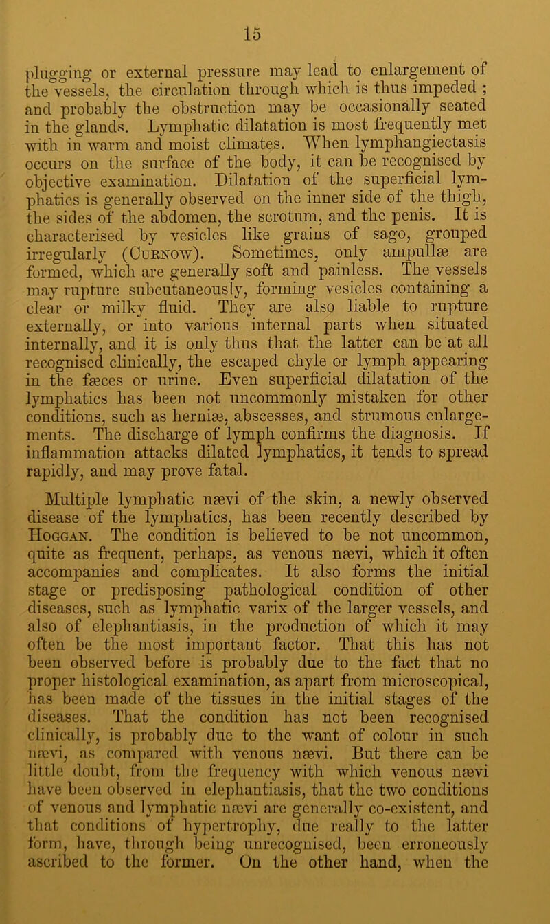 plugging or external pressure may lead to enlargement of the vessels, the circulation through which is thus impeded ; and probably the obstruction may be occasionally seated in the glands. Lymphatic dilatation is most frequently met with in warm and moist climates. When lymphangiectasis occurs on the surface of the body, it can be recognised by objective examination. Dilatation of the superficial lym- phatics is generally observed on the inner side of the thigh, the sides of the abdomen, the scrotum, and the penis. It is characterised by vesicles like grains of sago, grouped irregularly (Curnow). Sometimes, only ampullae are formed, which are generally soft and painless. The vessels may rupture subcutaneously, forming vesicles containing a clear or milky fluid. They are also liable to rupture externally, or into various internal parts when situated internally, and it is only thus that the latter can be at all recognised clinically, the escaped chyle or lymph appearing- in the fa3ces or urine. Even superficial dilatation of the lymphatics has been not uncommonly mistaken for other conditions, such as hernias, abscesses, and strumous enlarge- ments. The discharge of lymph confirms the diagnosis. If inflammation attacks dilated lymphatics, it tends to spread rapidly, and may prove fatal. Multiple lymphatic nasvi of the skin, a newly observed disease of the lymphatics, has been recently described by Hoggan. The condition is believed to be not uncommon, quite as frequent, perhaps, as venous nmvi, which it often accompanies and complicates. It also forms the initial stage or predisposing pathological condition of other diseases, such as lynrphatic varix of the larger vessels, and also of elephantiasis, in the production of which it may often be the most important factor. That this has not been observed before is probably due to the fact that no proper histological examination, as apart from microscopical, has been made of the tissues in the initial stages of the diseases. That the condition has not been recognised clinically, is probably due to the want of colour in such naevi, as compared with venous nasvi. But there can be little doubt, from the frequency with which venous nmvi have been observed in elephantiasis, that the two conditions of venous and lymphatic ntevi are generally co-existent, and that conditions of hypertrophy, due really to the latter form, have, through being unrecognised, been erroneously ascribed to the former. On the other hand, when the