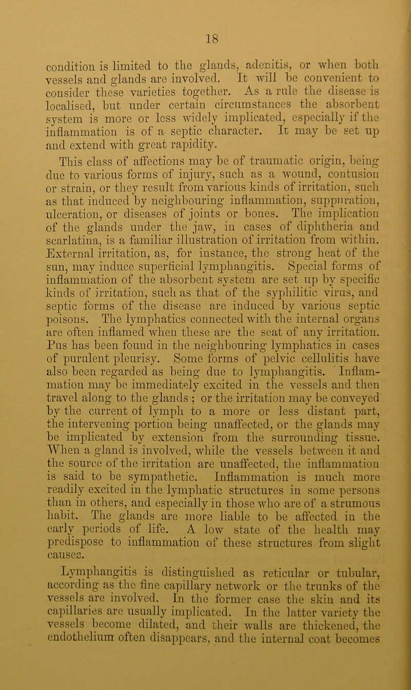 condition is limited to the glands, adenitis, or when both vessels and glands are involved. It will be convenient to consider these varieties together. As a rule the disease is localised, but under certain circumstances the . absorbent system is more or less widely implicated, especially if the inflammation is of a septic character. It may be set up and extend with great rapidity. This class of affections may be of traumatic origin, being due to various forms of injury, such as a wound, contusion or strain, or they result from various kinds of irritation, such as that induced by neighbouring inflammation, suppuration, ulceration, or diseases of joints or bones. The implication of the glands under the jaw, in cases of diphtheria and scarlatina, is a familiar illustration of irritation from within. External irritation, as, for instance, the strong heat of the sun, may induce superficial lymphangitis. Special forms of inflammation of the absorbent system are set up by specific kinds of irritation, such as that of the syphilitic virus, and septic forms of the disease are induced by various septic poisons. The lymphatics connected with the internal organs are often inflamed when these are the seat of any irritation. Pus has been found in the neighbouring lymphatics in cases of purulent pleurisy. Some forms of pelvic cellulitis have also been regarded as being due to lymphangitis. Inflam- mation may be immediately excited in the vessels and then travel along to the glands ; or the irritation may be conveyed by the current of lymph to a more or less distant part, the intervening portion being unaffected, or the glands may be implicated by extension from the surrounding tissue. When a gland is involved, while the vessels between it and the source of the irritation are unaffected, the inflammation is said to be sympathetic. Inflammation is much more readily excited in the lymphatic structures in some persons than in others, and especially in those who are of a strumous habit. The glands are more liable to be affected in the early periods of life. A low state of the health may predispose to inflammation of these structures from slight causes. Lymphangitis is distinguished as reticular or tubular, according as the fine capillary network or the trunks of the vessels are involved. In the former case the skin and its capillaries are usually implicated. In the latter variety the vessels become dilated, and their walls are thickened, the endothelium often disappears, and the internal coat becomes