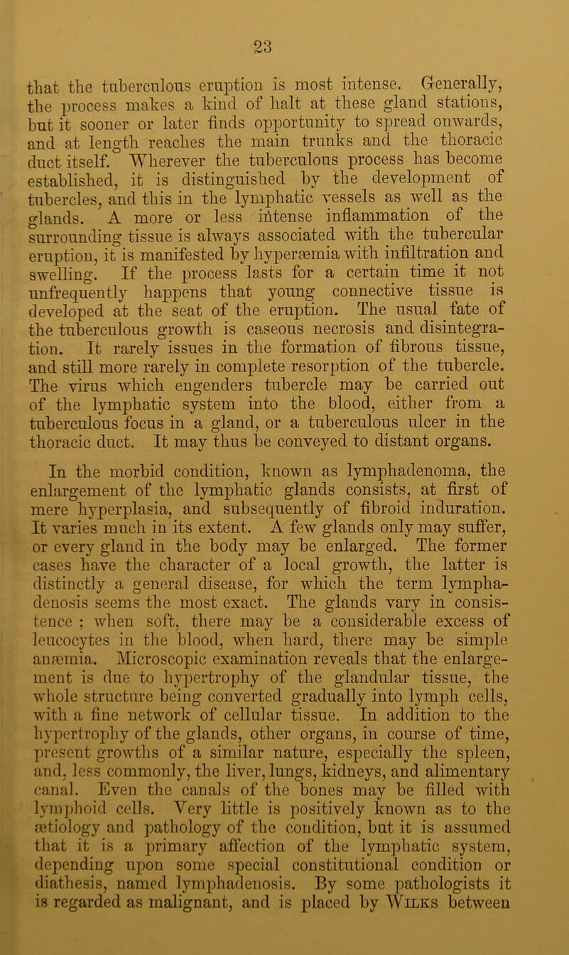 that the tuberculous eruption is most intense. Generally, the process makes a kind of halt at these gland stations, hut it sooner or later finds opportunity to spread onwards, and at length reaches the main trunks and the thoracic duct itself. Wherever the tuberculous process has become established, it is distinguished by the development of tubercles, and this in the lymphatic vessels as well as the glands. A more or less intense inflammation of the surrounding tissue is always associated with the tubercular eruption, it is manifested by hyperasmia with infiltration and swelling. If the process lasts for a certain time it not unfrequently happens that young connective tissue is developed at the seat of the eruption. The usual fate of the tuberculous growth is caseous necrosis and disintegra- tion. It rarely issues in the formation of fibrous tissue, and still more rarely in complete resorption of the tubercle. The virus which engenders tubercle may be carried out of the lymphatic system into the blood, either from a tuberculous focus in a gland, or a tuberculous ulcer in the thoracic duct. It may thus be conveyed to distant organs. In the morbid condition, known as lymphadenoma, the enlargement of the lymphatic glands consists, at first of mere hyperplasia, and subsequently of fibroid induration. It varies much in its extent. A few glands only may suffer, or every gland in the body may be enlarged. The former cases have the character of a local growth, the latter is distinctly a general disease, for which the term lympha- denosis seems the most exact. The glands vary in consis- tence ; when soft, there may be a considerable excess of leucocytes in the blood, when hard, there may be simple anaemia. Microscopic examination reveals that the enlarge- ment is due to hypertrophy of the glandular tissue, the whole structure being converted gradually into lymph cells, with a fine network of cellular tissue. In addition to the hypertrophy of the glands, other organs, in course of time, present growths of a similar nature, especially the sjDleen, and, less commonly, the liver, lungs, kidneys, and alimentary canal. Even the canals of the bones may be filled with lymphoid cells. Very little is positively known as to the tetiology and pathology of the condition, but it is assumed that it is a primary affection of the lymphatic system, depending upon some special constitutional condition or diathesis, named lymphadenosis. By some pathologists it is regarded as malignant, and is placed by Wilks between