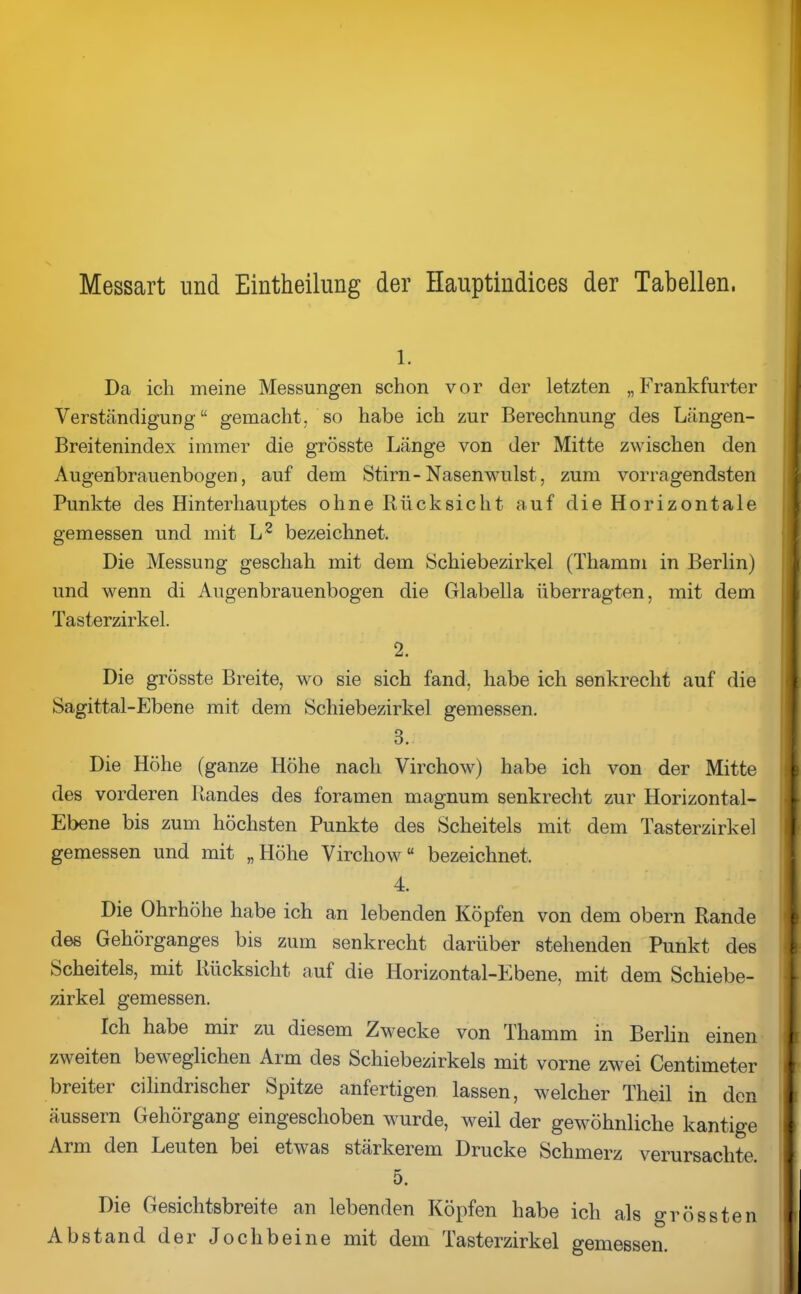 Messart und Einteilung der Hauptindices der Tabellen. 1. Da ich meine Messungen schon vor der letzten „Frankfurter Verständigung “ gemacht, so habe ich zur Berechnung des Längen- Breitenindex immer die grösste Länge von der Mitte zwischen den Augenbrauenbogen, auf dem Stirn-Nasenwulst, zum vorragendsten Punkte des Hinterhauptes ohne Rücksicht auf die Horizontale gemessen und mit L2 bezeichnet. Die Messung geschah mit dem Schiebezirkel (Thamm in Berlin) und wenn di Augenbrauenbogen die Glabella überragten, mit dem Tasterzirkel. 2. Die grösste Breite, wo sie sich fand, habe ich senkrecht auf die Sagit.tal-Ebene mit dem Schiebezirkel gemessen. 3. Die Höhe (ganze Höhe nach Virchow) habe ich von der Mitte des vorderen Randes des foramen magnum senkrecht zur Horizontal- Ebene bis zum höchsten Punkte des Scheitels mit dem Tasterzirkel gemessen und mit „Höhe Virchow“ bezeichnet. 4. Die Ohrhöhe habe ich an lebenden Köpfen von dem obern Rande des Gehörganges bis zum senkrecht darüber stehenden Punkt des Scheitels, mit Rücksicht auf die Horizontal-Ebene, mit dem Schiebe- zirkel gemessen. Ich habe mir zu diesem Zwecke von Thamm in Berlin einen zweiten beweglichen Arm des Schiebezirkels mit vorne zwei Centimeter breiter cilindrischer Spitze anfertigen lassen, welcher Tlieil in den äussern Gehörgang eingeschoben wurde, weil der gewöhnliche kantige Arm den Leuten bei etwas stärkerem Drucke Schmerz verursachte 5. Die Gesichtsbreite an lebenden Köpfen habe ich als grössten Abstand der Jochbeine mit dem Tasterzirkel gemessen.