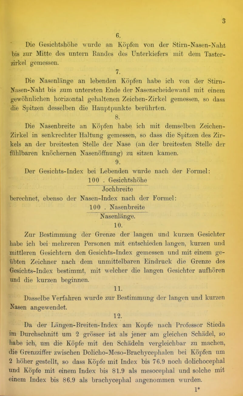 6. Die Gesichtshöhe wurde an Köpfen von der Stirn-Nasen-Naht bis zur Mitte des untern Randes des Unterkiefers mit dem Taster- zirkel gemessen. 7. Die Nasenlänge an lebenden Köpfen habe ich von der Stirn- Nasen-Naht bis zum untersten Ende der Nasenscheidewand mit einem gewöhnlichen horizontal gehaltenen Zeichen-Zirkel gemessen, so dass die Spitzen desselben die Hauptpunkte berührten. 8. Die Nasenbreite an Köpfen habe ich mit demselben Zeichen- Zirkel in senkrechter Haltung gemessen, so dass die Spitzen des Zir- kels an der breitesten Stelle der Nase (an der breitesten Stelle der fühlbaren knöchernen Nasenöffnung) zu sitzen kamen. 9. Der Gesichts-Index bei Lebenden wurde nach der Formel: 100 . Gesichtshöhe Jochbreite berechnet, ebenso der Nasen-Index nach der Formel: 100 . Nasenbreite Nasenlänge. 10. Zur Bestimmung der Grenze der langen und kurzen Gesichter habe ich bei mehreren Personen mit entschieden langen, kurzen und mittleren Gesichtern den Gesiclits-Tndex gemessen und mit einem ge- übten Zeichner nach dem unmittelbaren Eindruck die Grenze des Gesichts-Index bestimmt, mit welcher die langen Gesichter aufhören und die kurzen beginnen. 11. Dasselbe Verfahren wurde zur Bestimmung der langen und kurzen Nasen angewendet. 12. Da der Längen-Breiten-Index am Kopfe nach Professor Stieda im Durchschnitt um 2 grösser ist als jener am gleichen Schädel, so habe ich, um die Köpfe mit den Schädeln vergleichbar zu machen, die Grenzziffer zwischen Doliclio-Meso-Brachycephalen bei Köpfen um 2 höher gestellt, so dass Köpfe mit Index bis 76.9 noch dolichocephal und Köpfe mit einem Index bis 81.9 als mesoceplial und solche mit einem Index bis 86.9 als brachycephal angenommen wurden. 1*