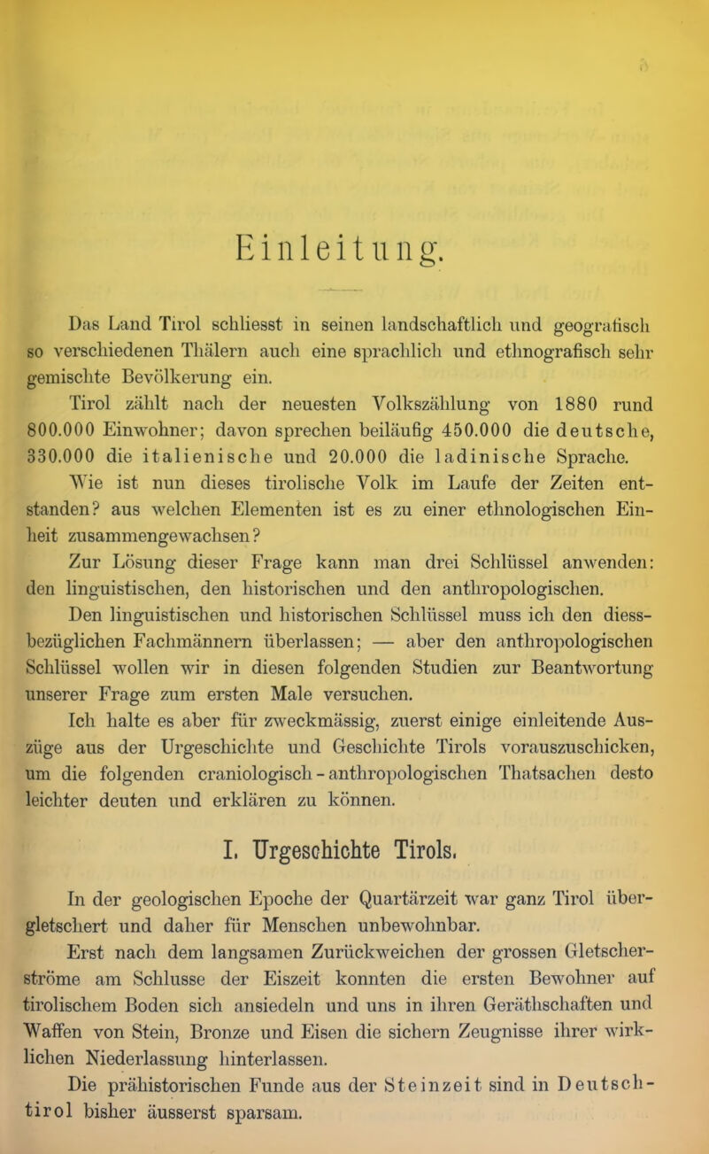 Einleitung. Das Land Tirol schliesst in seinen landschaftlich und geografisch so verschiedenen Tliälern auch eine sprachlich und ethnografisch sehr gemischte Bevölkerung ein. Tirol zählt nach der neuesten Volkszählung von 1880 rund 800.000 Einwohner; davon sprechen beiläufig 450.000 die deutsche, 330.000 die italienische und 20.000 die ladinische Sprache. Wie ist nun dieses tirolische Volk im Laufe der Zeiten ent- standen? aus welchen Elementen ist es zu einer ethnologischen Ein- heit zusammengewachsen ? Zur Lösung dieser Frage kann man drei Schlüssel anwenden: den linguistischen, den historischen und den anthropologischen. Den linguistischen und historischen Schlüssel muss ich den diess- bezüglichen Fachmännern überlassen; — aber den anthropologischen Schlüssel wollen wir in diesen folgenden Studien zur Beantwortung unserer Frage zum ersten Male versuchen. Ich halte es aber für zweckmässig, zuerst einige einleitende Aus- züge aus der Urgeschichte und Geschichte Tirols vorauszuschicken, um die folgenden craniologisch - anthropologischen Thatsaclien desto leichter deuten und erklären zu können. I. Urgeschichte Tirols, In der geologischen Epoche der Quartärzeit war ganz Tirol über- gletschert und daher für Menschen unbewohnbar. Erst nach dem langsamen Zurückweichen der grossen Gletscher- ströme am Schlüsse der Eiszeit konnten die ersten Bewohner auf tirolischem Boden sich ansiedeln und uns in ihren Gerätschaften und Waffen von Stein, Bronze und Eisen die sichern Zeugnisse ihrer wirk- lichen Niederlassung hinterlassen. Die prähistorischen Funde aus der Steinzeit sind in Deutsch- tirol bisher äusserst sparsam.