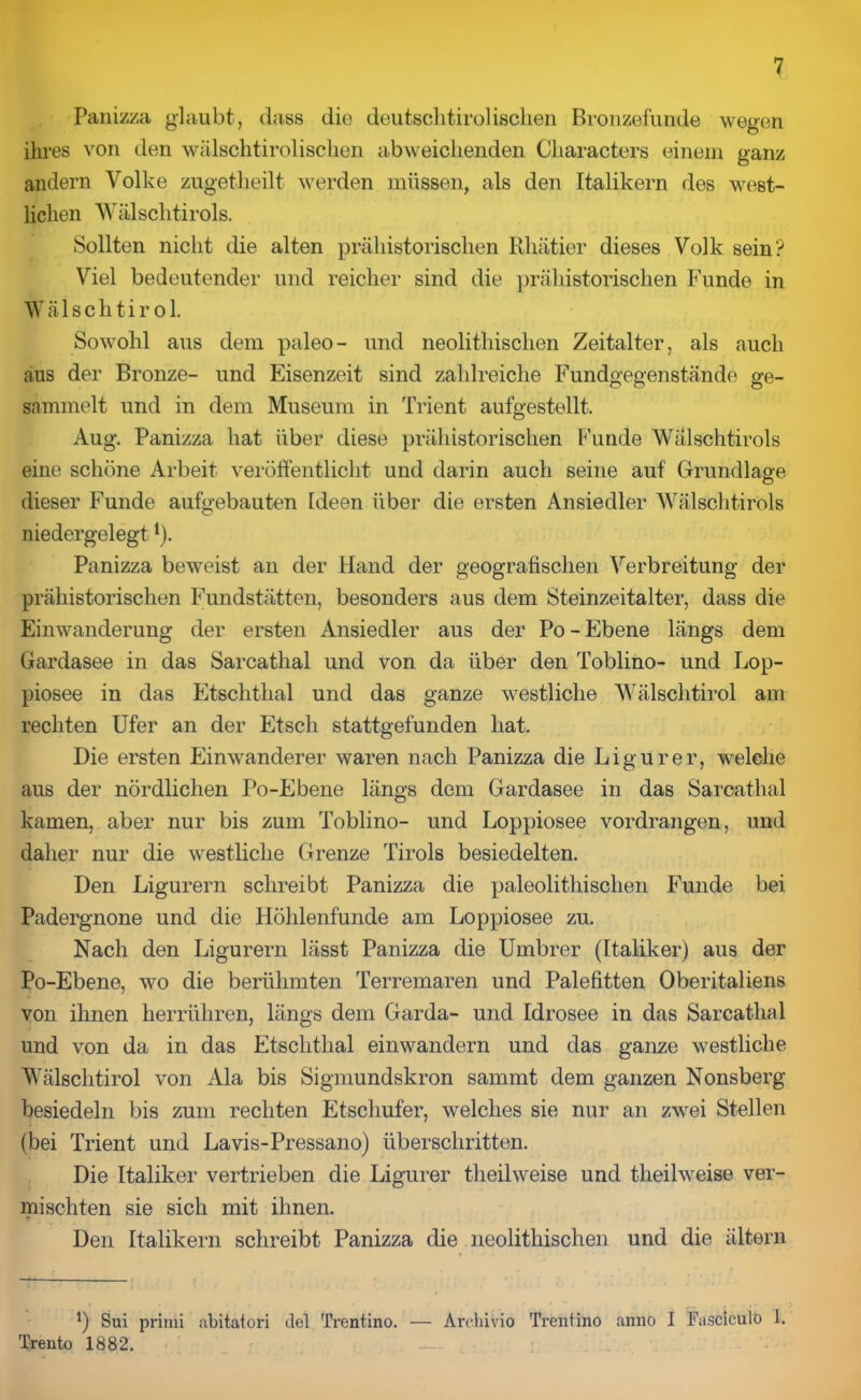 Panizza glaubt, dass die deutsclitirolischen Bronzefunde wegen ihres von den wälschtiroliscben abweichenden Cliaracters einem ganz andern Volke zugetheilt werden müssen, als den Italikern des west- lichen Wälschtirols. Sollten nicht die alten prähistorischen Rhätier dieses Volk sein? Viel bedeutender und reicher sind die prähistorischen Funde in Wälschtir ol. Sowohl aus dem paleo- und neolithisclien Zeitalter, als auch aus der Bronze- und Eisenzeit sind zahlreiche Fundgegenstände ge- sammelt und in dem Museum in Trient aufgestellt. Aug. Panizza hat über diese prähistorischen Funde Wälschtirols eine schöne Arbeit veröffentlicht und darin auch seine auf Grundlage dieser Funde aufgebauten Ideen über die ersten Ansiedler Wälschtirols niedergelegt4). Panizza beweist an der Hand der geografischen Verbreitung der prähistorischen Fundstätten, besonders aus dem Steinzeitalter, dass die Einwanderung der ersten Ansiedler aus der Po-Ebene längs dem Gardasee in das Sarcathal und von da über den Toblino- und Lop- piosee in das Etschthal und das ganze westliche Wälschtirol am rechten Ufer an der Etsch stattgefunden hat. Die ersten Einwanderer waren nach Panizza die Ligurer, welche aus der nördlichen Po-Ebene längs dem Gardasee in das Sarcathal kamen, aber nur bis zum Toblino- und Loppiosee vordrangen, und daher nur die westliche Grenze Tirols besiedelten. Den Ligurern schreibt Panizza die paleolithischen Funde bei Padergnone und die Höhlenfunde am Loppiosee zu. Nach den Ligurern lässt Panizza die Umbrer (Italiker) aus der Po-Ebene, wo die berühmten Terremaren und Palefitten Oberitaliens von ihnen herrühren, längs dem Garda- und Idrosee in das Sarcathal und von da in das Etschthal einwandern und das ganze westliche Wälschtirol von Ala bis Sigmundskron sammt dem ganzen Nonsberg besiedeln bis zum rechten Etschufer, welches sie nur an zwei Stellen (bei Trient und Lavis-Pressano) überschritten. Die Italiker vertrieben die Ligurer tlieilweise und theilweise ver- mischten sie sich mit ihnen. r Den Italikern schreibt Panizza die neolitliischen und die altern *) Sui primi abitatori del Trentino. — Archivio Trentino anno I Fasciculo I. Trento 1882.