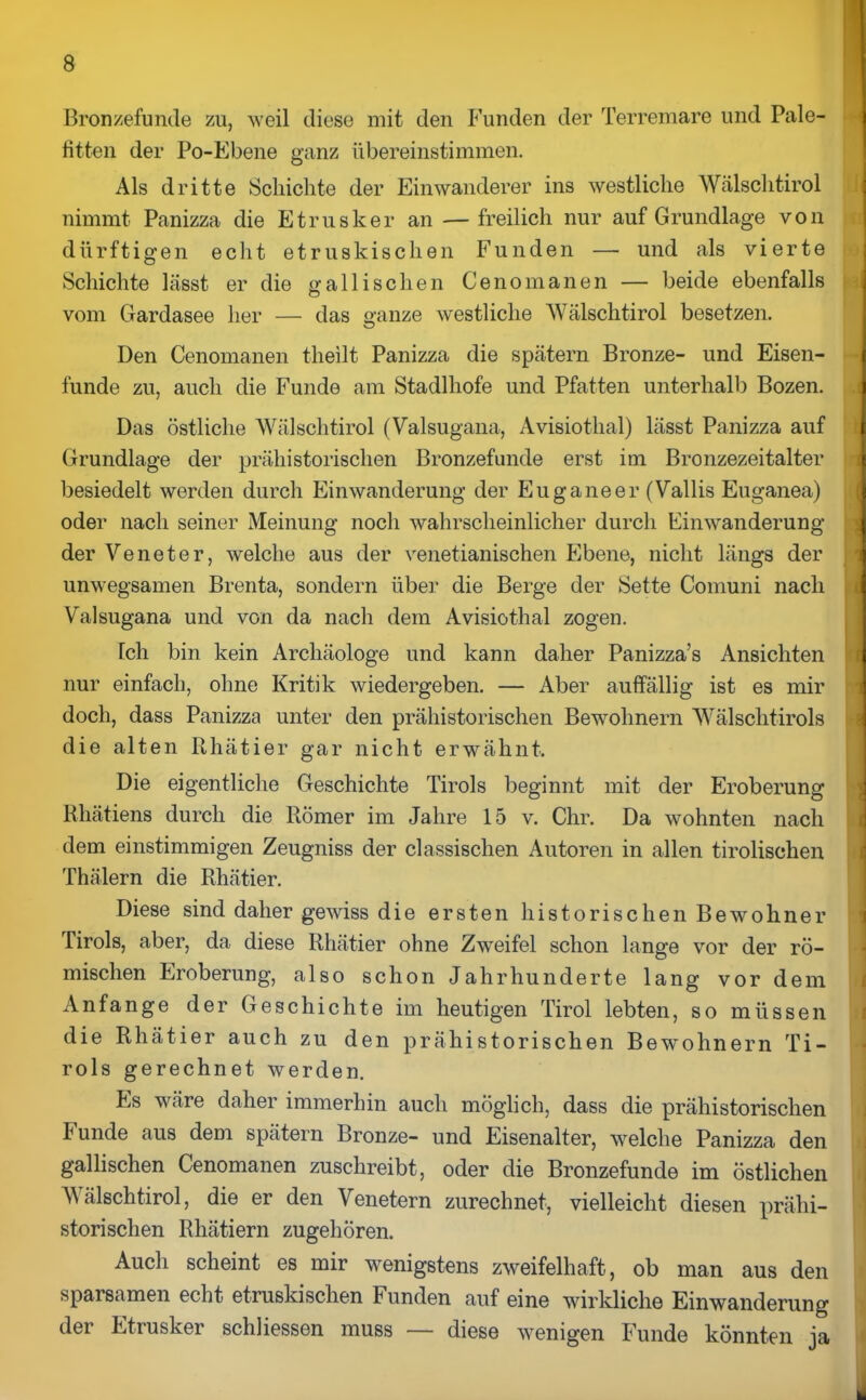 Bronzefunde zu, weil diese mit den Funden der Terremare und Pale- titten der Po-Ebene ganz übereinstimmen. Als dritte Schichte der Einwanderer ins westliche Wälschtirol nimmt Panizza die Etrusker an — freilich nur auf Grundlage von dürftigen echt etruskischen Funden — und als vierte Schichte lässt er die gallischen Cenomanen — beide ebenfalls vom Gardasee her — das ganze westliche Wälschtirol besetzen. Den Cenomanen theilt Panizza die spätem Bronze- und Eisen- funde zu, auch die Funde am Stadlhofe und Pfatten unterhalb Bozen. Das östliche Wälschtirol (Valsugana, Avisiothal) lässt Panizza auf Grundlage der prähistorischen Bronzefunde erst im Bronzezeitalter besiedelt werden durch Einwanderung der Euganeer (Wallis Euganea) oder nach seiner Meinung noch wahrscheinlicher durch Einwanderung der Veneter, welche aus der venetianischen Ebene, nicht längs der unwegsamen Brenta, sondern über die Berge der Sette Comuni nach Valsugana und von da nach dem Avisiothal zogen. Ich bin kein Archäologe und kann daher Panizza’s Ansichten nur einfach, ohne Kritik wiedergeben. — Aber auffällig ist es mir doch, dass Panizza unter den prähistorischen Bewohnern Wälschtirols die alten Rhätier gar nicht erwähnt. Die eigentliche Geschichte Tirols beginnt mit der Eroberung Rhätiens durch die Römer im Jahre 15 v. Chr. Da wohnten nach dem einstimmigen Zeugniss der classischen Autoren in allen tirolischen Thälern die Rhätier. Diese sind daher gewiss die ersten historischen Bewohner Tirols, aber, da diese Rhätier ohne Zweifel schon lange vor der rö- mischen Eroberung, also schon Jahrhunderte lang vor dem Anfänge der Geschichte im heutigen Tirol lebten, so müssen die Rhätier auch zu den prähistorischen Bewohnern Ti- rols gerechnet werden. Es wäre daher immerhin auch möglich, dass die prähistorischen Funde aus dem spätem Bronze- und Eisenalter, welche Panizza den gallischen Cenomanen zuschreibt, oder die Bronzefunde im östlichen Wälschtirol, die er den Venetern zurechnet, vielleicht diesen prähi- storischen Rhätiern zugehören. Auch scheint es mir wenigstens zweifelhaft, ob man aus den sparsamen echt etruskischen Funden auf eine wirkliche Einwanderung der Etrusker schhessen muss — diese wenigen Funde könnten ja k.