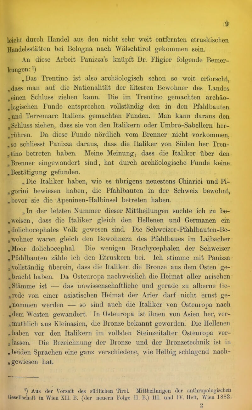 leicht durch Handel aus den nicht sehr weit entfernten etruskischen Handelsstätten bei Bologna nach Wälschtirol gekommen sein. An diese Arbeit Panizza’s knüpft Dr. Fligier folgende Bemer- kungen:1) „Das Trentino ist also archäologisch schon so weit erforscht, „dass man auf die Nationalität der ältesten Bewohner des Landes „einen Schluss ziehen kann. Die im Trentino gemachten archäo- logischen Funde entsprechen vollständig den in den Pfahlbauten „und Terremarc Italiens gemachten Funden. Man kann daraus den „Schluss ziehen, dass sie von den Italikern oder Umbro-Sabellern lier- „ rühren. Da diese Funde nördlich vom Brenner nicht Vorkommen, „so schliesst Panizza daraus, dass die Italiker von Süden her Tren- „tino betreten haben. Meine Meinung, dass die Italiker über den „Brenner eingewandert sind, hat durch archäologische Funde keine „ Bestätigung gefunden. „ Die Italiker haben, wie es übrigens neuestens Chiarici und Pi- „gorini bewiesen haben, die Pfahlbauten in der Schweiz bewohnt, „bevor sie die Apeninen-Halbinsel betreten haben. „ In der letzten Nummer dieser Mittheilungen suchte ich zu be- weisen, dass die Italiker gleich den Hellenen und Germanen ein „ dolichocephales Volk gewesen sind. Die Scliweizer-Pfalilbauten-Be- „wolincr waren gleich den Bewohnern des Pfahlbaues im Laibacher „Moor dolichocephal. Die wenigen Brachycephalen der Schweizer „Pfahlbauten zähle ich den Etruskern bei. Ich stimme mit Panizza „vollständig überein, dass die Italiker die Bronze aus dem Osten ge- „ bracht haben. Da Osteuropa nachweislich die Heimat aller arischen „Stämme ist -— das unwissenschaftliche und gerade zu alberne Ge- nrede von einer asiatischen Heimat der Arier darf nicht ernst ge- „ nommen werden — so sind auch die Italiker von Osteuropa nach „dem Westen gewandert. In Osteuropa ist ihnen von Asien her, ver- „muthlicli aus Kleinasien, die Bronze bekannt geworden. Die Hellenen „liaben vor den Italikern im vollsten Steinzeitalter Osteuropa ver- „ lassen. Die Bezeichnung der Bronze und der Bronzetechnik ist in „ beiden Sprachen eine ganz verschiedene, wie Helbig schlagend nach- „ gewiesen hat. *) Aus der Vorzeit des südlichen Tirol. Mittheilungen der anthropologischen Gesellschaft in Wien XII. B. (der neuern Folge 11.11.) III. und IV. lieft, Wien 1882. 2