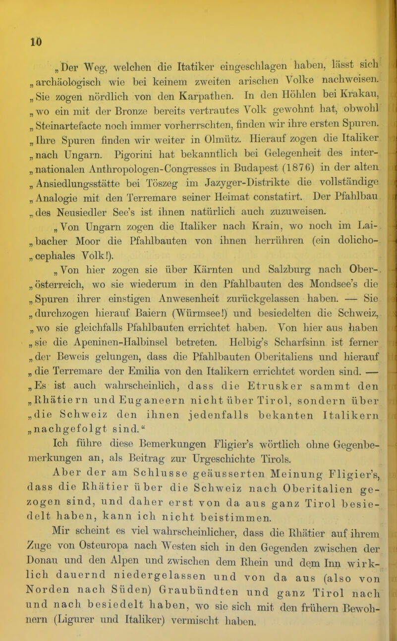 „Der Weg, welchen die Itatiker eingeschlagen haben, hisst sich „ archäologisch wie bei keinem zweiten arischen V olke nachweisen. „ Sie zogen nördlich von den Karpathen. In den Höhlen bei Krakau, „ wo ein mit der Bronze bereits vertrautes Volk gewohnt hat, obwohl „ Steinartefacte noch immer vorherrschten, finden wir ihre ersten Spuren. „ Ihre Spuren finden wir weiter in Olmiitz. Hierauf zogen die Italiker „ nach Ungarn. Pigorini hat bekanntlich bei Gelegenheit des inter- nationalen Anthropologen-Congresses in Budapest (1876) in der alten „ Ansiedlungsstätte bei Töszeg im Jazyger-Distrikte die vollständige „ Analogie mit den Terremare seiner Heimat constatirt. Der Pfahlbau „des Neusiedler See’s ist ihnen natürlich auch zuzuweisen. „Von Ungarn zogen die Italiker nach Krain, wo noch im Lai- „ baclier Moor die Pfahlbauten von ihnen herrühren (ein dolicho- „cephales Volk!). „ Von hier zogen sie über Kärnten und Salzburg nach Ober- Österreich, wo sie wiederum in den Pfahlbauten des Mondsee’s die „ Spuren ihrer einstigen Anwesenheit zurückgelassen haben. — Sie „durchzogen hierauf Baiern (Würmsee!) und besiedelten die Schweiz, „wo sie gleichfalls Pfahlbauten errichtet haben. Von liier aus haben „sie die Apeninen-Halbinsel betreten. Helbig’s Scharfsinn ist ferner „ der Beweis gelungen, dass die Pfahlbauten Oberitaliens und hierauf „ die Terremare der Emilia von den Italikern errichtet worden sind. — „Es ist auch wahrscheinlich, dass die Etrusker sammt den „Rhätiern und Euganeern nicht über Tirol, sondern über „die Schweiz den ihnen jedenfalls bekanten Italikern „nachgefolgt sind.“ Ich führe diese Bemerkungen Fligier’s wörtlich ohne Gegenbe- merkungen an, als Beitrag zur Urgeschichte Tirols. Aber der am Schlüsse geäusserten Meinung Fligier’s, dass die Rhätier über die Schweiz nach Oberitalien ge- zogen sind, und daher erst von da aus ganz Tirol besie- delt haben, kann ich nicht beistimmen. Mir scheint es viel wahrscheinlicher, dass die Rhätier auf ihrem Zuge von Osteuropa nach Westen sich in den Gegenden zwischen der Donau und den Alpen und zwischen dem Rhein und dem Inn wirk- lich dauernd niedergelassen und von da aus (also von Norden nach Süden) Graubündten und ganz Tirol nach und nach besiedelt haben, wo sie sich mit den frühem Bewoh- nern (Ligurer und Italiker) vermischt haben.