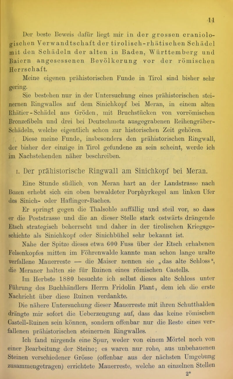 Der beste Beweis dafür liegt mir in der grossen eraniolo- gischen Verwandtschaft der tirolisch-rhätischen Schädel O mit den Schädeln der alten in Baden, Württemberg und Baiern angesessenen Bevölkerung vor der römischen Herrschaft. Meine eigenen prähistorischen Funde in Tirol sind bisher sehr gering. Sie bestehen nur in der Untersuchung eines prähistorischen stei- nernen Ringwalles auf dem Sinichkopf bei Meran, in einem alten Rkätier - Schädel aus Gröden, mit Bruchstücken von vorrömischen Bronzefibeln und drei bei Deutschmetz ausgegrabenen Reihengräber- Schädeln, welche eigentlich schon zur historischen Zeit gehören. Diese meine Funde, insbesonders den prähistorischen Ringwall, der bisher der einzige in Tirol gefundene zu sein scheint, werde ich im Nachstehenden näher beschreiben. i. Der prähistorische Ringwall am Sinichkopf bei Meran. Eine Stunde südlich von Meran hart an der Landstrasse nach Bozen erhebt sich ein oben bewaldeter Porphyrkegel am linken Ufer des Sinich- oder Haflinger-Baches. Er springt gegen die Thalsohle auffällig und steil vor, so dass er die Poststrasse und die an dieser Stelle stark ostwärts drängende Etsch strategisch beherrscht und daher in der tirolischen Kriegsge- schichte als Sinichkopf oder Sinichbühel sehr bekannt ist. Nahe der Spitze dieses etwa 600 Fuss über der Etsch erhabenen Felsenkopfes mitten im Föhrenwalde kannte man schon lange uralte verfallene Mauerreste — die Maiser nennen sie „ das alte Schloss “, die Meraner halten sie für Ruinen eines römischen Castells. Im Herbste 1880 besuchte ich selbst dieses alte Schloss unter Führung des Buchhändlers Herrn Fridolin Plant, dem ich die erste Nachricht über diese Ruinen verdankte. Die nähere Untersuchung dieser Mauerreste mit ihren Schutthalden drängte mir sofort die Ueberzeugung auf, dass das keine römischen Castell-Ruinen sein können, sondern offenbar nur die Reste eines ver- fallenen prähistorischen steinernen Ringwalles. Ich fand nirgends eine Spur, weder von einem Mörtel noch von einer Bearbeitung der Steine; es waren nur rolie, aus unbehauenen Steinen verschiedener Grösse (offenbar aus der nächsten Umgebung zusammengetragen) errichtete Mauerreste, welche an einzelnen Stellen 2*