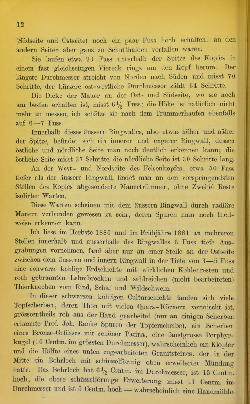 (Südseite und Ostseite) noch ein paar Fuss hoch erhalten, an den andern Seiten aber ganz zu Schutthalden verfallen waren. Sie laufen etwa 20 Fuss unterhalb der Spitze des Kopfes in einem fast gleichseitigen Viereck rings um den Kopf herum. Der längste Durchmesser streicht von Norden nach Süden und misst 70 Schritte, der kürzere ost-westliche Durchmesser zählt 64 Schritte. Die Dicke der Mauer an der Ost- und Südseite, wo sie noch am besten erhalten ist, misst 6 % Fuss; die Höhe ist natürlich nicht mehr zu messen, ich schätze sie nach dem Trümmerhaufen ebenfalls auf 6—7 Fuss. Innerhalb dieses äussern Ringwalles, also etwas höher und näher der Spitze, befindet sich ein innerer und engerer Ringwall, dessen östliche und nördliche Seite man noch deutlich erkennen kann; die östliche Seite misst 37 Schritte, die nördliche Seite ist 30 Schritte lang. An der West- und Nordseite des Felsenkopfes, etwa 50 Fuss tiefer als der äussere Ringwall, findet man an den vorspringendsten Stellen des Kopfes abgesonderte Mauertrümmer, ohne Zweifel Reste isolirter Warten. Diese Warten scheinen mit dem äussern Ringwall durch radiäre Mauern verbunden gewesen zu sein, deren Spuren man noch tlieil- weise erkennen kann. Ich liess im Herbste 1880 und im Frühjähre 1881 an mehreren Stellen innerhalb und ausserhalb des Ringwalles 6 Fuss tiefe Aus- grabungen vornehmen, fand aber nur an einer Stelle an der Ostseite zwischen dem äussern und innern Ringwall in der Tiefe von 3—5 Fuss eine schwarze kohlige Erdschichte mit wirklichen Kohlenresten und roth gebrannten Lehmbrocken und zahlreichen (nicht bearbeiteten) Thierknochen vom Rind, Schaf und Wildschwein. In dieser schwarzen koliligen Culturschichte fanden sich viele Topfscherben, deren 1 hon mit vielen Quarz - Körnern vermischt ist, grösstentheils roh aus der Hand gearbeitet (nur an einigen Scherben erkannte Prof. Job. Ranke Spuren der Töpferscheibe), ein Scherben eines Bronze-Gefässes mit schöner Patina, eine faustgrosse Porphyr- kugel (10 Centm. im grössten Durchmesser), wahrscheinlich ein Klopfer und die Hälfte eines unten zugearbeiteten Granitsteines, der in der Mitte ein Bohrloch mit schüsselförmig oben erweiterter Mündung hatte. Das Bohrloch hat 6 */2 Centm. im Durchmesser, ist 13 Centm. hoch, die obere schüsselförmige Erweiterung misst 11 Centm. im Durchmesser und ist 5 Centm. hoch — wahrscheinlich eine Handmühle-