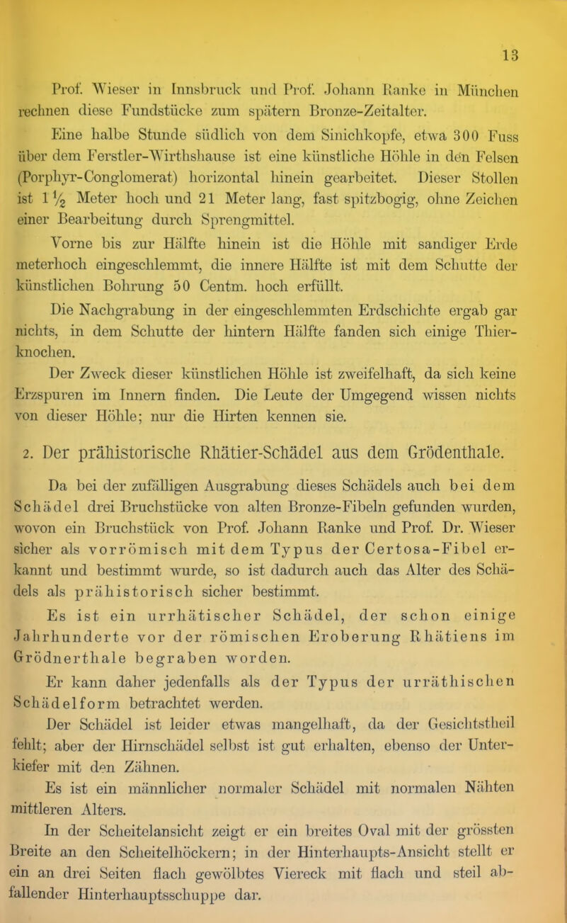 Prof. Wieser in Innsbruck und Prof. Johann Hanke in München rechnen diese Fundstücke zum spätem Bronze-Zeitalter. Eine halbe Stunde südlich von dem Sinichkopfe, etwa 300 Fuss über dem Ferstler-Wirthshause ist eine künstliche Höhle in den Felsen (Porphyr-Conglomerat) horizontal hinein gearbeitet. Dieser Stollen ist 1 y2 Meter hoch und 21 Meter lang, fast spitzbogig, ohne Zeichen einer Bearbeitung durch Sprengmittel. Vorne bis zur Hälfte hinein ist die Höhle mit sandiger Erde meterhoch eingeschlemmt, die innere Hälfte ist mit dem Schutte der künstlichen Bohrung 50 Centm. hoch erfüllt. Die Nachgrabung in der eingeschlemmten Erdschichte ergab gar nichts, in dem Schutte der hintern Hälfte fanden sich einige Thier- knochen. Der Zweck dieser künstlichen Höhle ist zweifelhaft, da sich keine Erzspuren im Innern finden. Die Leute der Umgegend wissen nichts von dieser Höhle; nur die Hirten kennen sie. 2. Der prähistorische Rhätier-Schädel aus dem Grödenthale. Da bei der zufälligen Ausgrabung dieses Schädels auch bei dem Schädel drei Bruchstücke von alten Bronze-Fibeln gefunden wurden, wovon ein Bruchstück von Prof. Johann Banke und Prof. Dr. Wieser sicher als vorrömisch mit dem Typus der Certosa-Fibel er- kannt und bestimmt wurde, so ist dadurch auch das Alter des Schä- dels als prähistorisch sicher bestimmt. Es ist ein urrhätischer Schädel, der schon einige Jahrhunderte vor der römischen Eroberung Rhätiens im Grödnertliale begraben worden. Er kann daher jedenfalls als der Typus der ur rät hi sehen Schädelform betrachtet werden. Der Schädel ist leider etwas mangelhaft, da der Gesichtstheil fehlt; aber der Hirnschädel selbst ist gut erhalten, ebenso der Unter- kiefer mit den Zähnen. Es ist ein männlicher normaler Schädel mit normalen Nähten mittleren Alters. In der Scheitelansicht zeigt er ein breites Oval mit der grössten Breite an den Scheitelhöckern; in der Hinterhaupts-Ansicht stellt er ein an drei Seiten flach gewölbtes Viereck mit flach und steil ab- fallender Hinterhauptsschuppe dar.