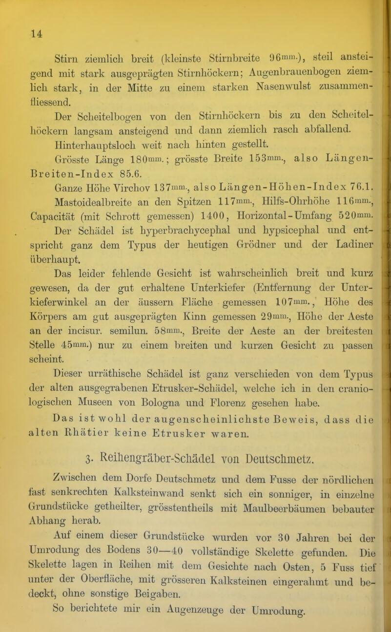 Stirn ziemlich breit (kleinste Stirnbreite 96mm.), steil anstei- gend mit stark ausgeprägten Stirnhöckern; Augenbrauenbogen ziem- lich stark, in der Mitte zu einem starken Nasenwulst zusammen-! fliessend. Der Scheitelbogen von den Stirnhöckern bis zu den Scheitel- höckern langsam ansteigend und dann ziemlich rasch abfallend. Hinterhauptsloch weit nach hinten gestellt. Grösste Länge 180mm.; grösste Breite 153mm., also Längen- Breiten-Index 85.6. Ganze Höhe Virchov 137mm., also Längen-Höhen-Index 76.1. Mastoidealbreite an den Spitzen 117mm., Hilfs-Ohrhöhe 116mm., Capacität (mit Schrott gemessen) 1400, Horizontal-Umfang 520mm. Der Schädel ist hyperbracliycephal und hypsicephal und ent- spricht ganz dem Typus der heutigen Grödner und der Ladiner überhaupt. Das leider fehlende Gesicht ist wahrscheinlich breit und kurz gewesen, da der gut erhaltene Unterkiefer (Entfernung der Unter- kieferwinkel an der äussern Fläche gemessen 107mm.,' Höhe des Körpers am gnt ausgeprägten Kinn gemessen 29mm., Höhe der Aeste an der incisur. semilun. 58mm., Breite der Aeste an der breitesten Stelle 45mm.) nur zu einem breiten und kurzen Gesicht zu passen scheint. Dieser urräthische Schädel ist ganz verschieden von dem Typus der alten ausgegrabenen Etrusker-Scliädel, welche ich in den eranio- logischen Museen von Bologna und Florenz gesehen habe. Das ist wohl der augenscheinlichste Beweis, dass die alten Rhätier keine Etrusker waren. 3. Reihengräber-Schädel von Deutschmetz. Zwischen dem Dorfe Deutschmetz und dem Fusse der nördlichen fast senkrechten Kalksteinwand senkt sich ein sonniger, in einzelne Grundstücke getheilter, grösstentheils mit Maulbeerbäumen bebauter Abhang herab. Auf einem dieser Grundstücke wurden vor 30 Jahren bei der Umrodung des Bodens 30—40 vollständige Skelette gefunden. Die Skelette lagen in Reihen mit dem Gesichte nach Osten, 5 Fuss tief unter der Oberfläche, mit grösseren Kalksteinen eingerahmt und be- deckt, ohne sonstige Beigaben. So berichtete mir ein Augenzeuge der Umrodung.