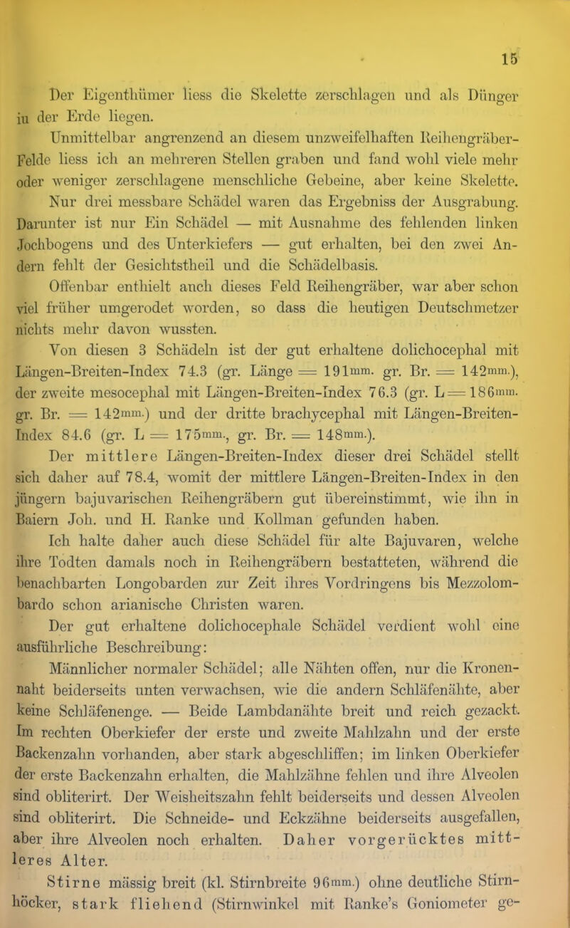 Per Eigenthümer liess die Skelette zerschlagen und als Dünger iu der Erde liegen. Unmittelbar angrenzend an diesem unzweifelhaften Reihengräber- Felde liess ich an mehreren Stellen graben und fand wohl viele mehr oder weniger zerschlagene menschliche Gebeine, aber keine Skelette. Nur drei messbare Schädel waren das Ergebniss der Ausgrabung. Darunter ist nur Ein Schädel — mit Ausnahme des fehlenden linken Jochbogens und des Unterkiefers — gut erhalten, bei den zwei An- dern fehlt der Gesichtstheil und die Schädelbasis. Offenbar enthielt anch dieses Feld Reihengräber, war aber schon viel früher umgerodet worden, so dass die heutigen Deutschmetzer nichts mehr davon wussten. Von diesen 3 Schädeln ist der gut erhaltene dolichocephal mit Längen-Breiten-Index 74.3 (gr. Länge — 191mm. gr. Br. = 142mm.)5 der zweite mesocephal mit Längen-Breiten-Index 76.3 (gr. L = 186mm. gr. Br. = 142mm.) und der dritte brachycephal mit Längen-Breiten- Index 84.6 (gr. L = 175mm.? gr. Br. = 148mm.). Der mittlere Längen-Breiten-Index dieser drei Schädel stellt sich daher auf 78.4, womit der mittlere Längen-Breiten-Index in den jüngern bajuvarischen Reihengräbern gut übereinstimmt, wie ihn in Baiern Joli. und H. Ranke und Kollman gefunden haben. Ich halte daher auch diese Schädel für alte Bajuvaren, welche ihre Todten damals noch in Reihengräbern bestatteten, während die benachbarten Longobarden zur Zeit ihres Vordringens bis Mezzolom- bardo schon arianisclie Christen waren. Der gut erhaltene dolichocephale Schädel verdient wohl eine ausführliche Beschreibung: Männlicher normaler Schädel; alle Nähten offen, nur die Kronen- naht beiderseits unten verwachsen, wie die andern Schläfenähte, aber keine Schläfenenge. — Beide Lambdanähte breit und reich gezackt. Im rechten Oberkiefer der erste und zweite Mahlzahn und der erste Backenzahn vorhanden, aber stark abgeschliffen; im linken Oberkiefer der erste Backenzahn erhalten, die Mahlzähne fehlen und ihre Alveolen sind obliterirt. Der Weisheitszahn fehlt beiderseits und dessen Alveolen sind obliterirt. Die Schneide- und Eckzähne beiderseits ausgefallen, aber ihre Alveolen noch erhalten. Daher vorgerücktes mitt- leres Alter. Stirne mässig breit (kl. Stirnbreite 96mm.) ohne deutliche Stirn- höcker, stark fliehend (Stirnwinkel mit Ranke’s Goniometer ge-