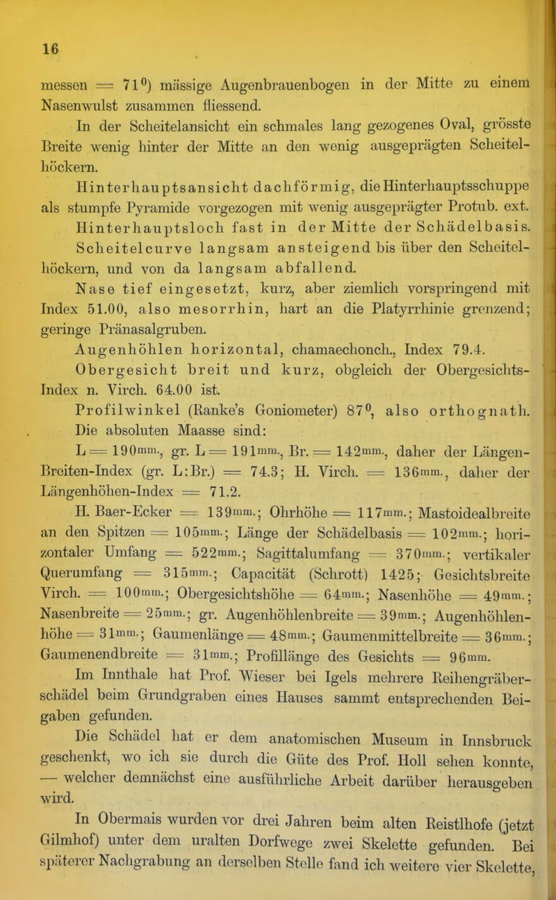messen — 71°) massige Augenbrauenbogen in der Mitte zu einem Nasenwulst zusammen fliessend. In der Scheitelansicht ein schmales lang gezogenes Oval, grösste Breite wenig hinter der Mitte an den wenig ausgeprägten Scheitel- höckern. Hinterhauptsansicht dachförmig, die Hinterhauptsschuppe als stumpfe Pyramide vorgezogen mit wenig ausgeprägter Protub. ext. Hinterhauptsloch fast in der Mitte der Schädelbasis. Sclieitelcurve langsam ansteigend bis über den Scheitel- höckern, und von da langsam abfallend. Nase tief eingesetzt, kurz, aber ziemlich vorspringend mit Index 51.00, also mesorrhin, hart an die Platyrrhinie grenzend; geringe Pränasalgruben. Augenhöhlen horizontal, cliamaechonch., Index 79.4. Obergesicht breit und kurz, obgleich der Obergesichts- index n. Virch. 64.00 ist. Profilwinkel (Ranke’s Goniometer) 87°, also ortliognath. Die absoluten Maasse sind: L = 190mm-, gr. L= 191mm., Br. = 142mm., daher der Längen* Breiten-Index (gr. L:Br.) = 74.3; H. Vircli. = 136mm., daher der Längenhöhen-Index = 71.2. H. Baer-Ecker == 139mm.; Olirhöhe = 117mm.; Mastoidealbreite an den Spitzen = 105mm.; Länge der Schädelbasis = 102mm.; hori- zontaler Umfang = 522mm.; Sagittalumfang = 370mm.; vertikaler Querumfang == 315mm.; Capacität (Schrott) 1425; Gesichtsbreite Virch. = 100mm.; Obergesichtshöhe = 64mm.; Nasenhöhe = 49mm.; Nasenbreite == 25mm.; gr. Augenhöhlenbreite = 39mm.; Augenhöhlen- höhe = 31mm.; Gaumenlänge = 48mm.; Gaumenmittelbreite = 36mm.; Gaumenendbreite == 31mm.; Profillänge des Gesichts = 96 mm. Im Innthale hat Prof. Wieser bei Igels mehrere Reihengräber- schädel beim Grundgraben eines Hauses sammt entsprechenden Bei- gaben gefunden. Die Schädel hat er dem anatomischen Museum in Innsbruck geschenkt, wo ich sie durch die Güte des Prof. Holl sehen konnte, welcher demnächst eine ausführliche Arbeit darüber herausgeben wird. In Obermais wurden vor drei Jahren beim alten Reistlhofe (jetzt Gilmhof) unter dem uralten Dorfwege zwei Skelette gefunden. Bei späterer Nachgrabung an derselben Stelle fand ich weitere vier Skelette,