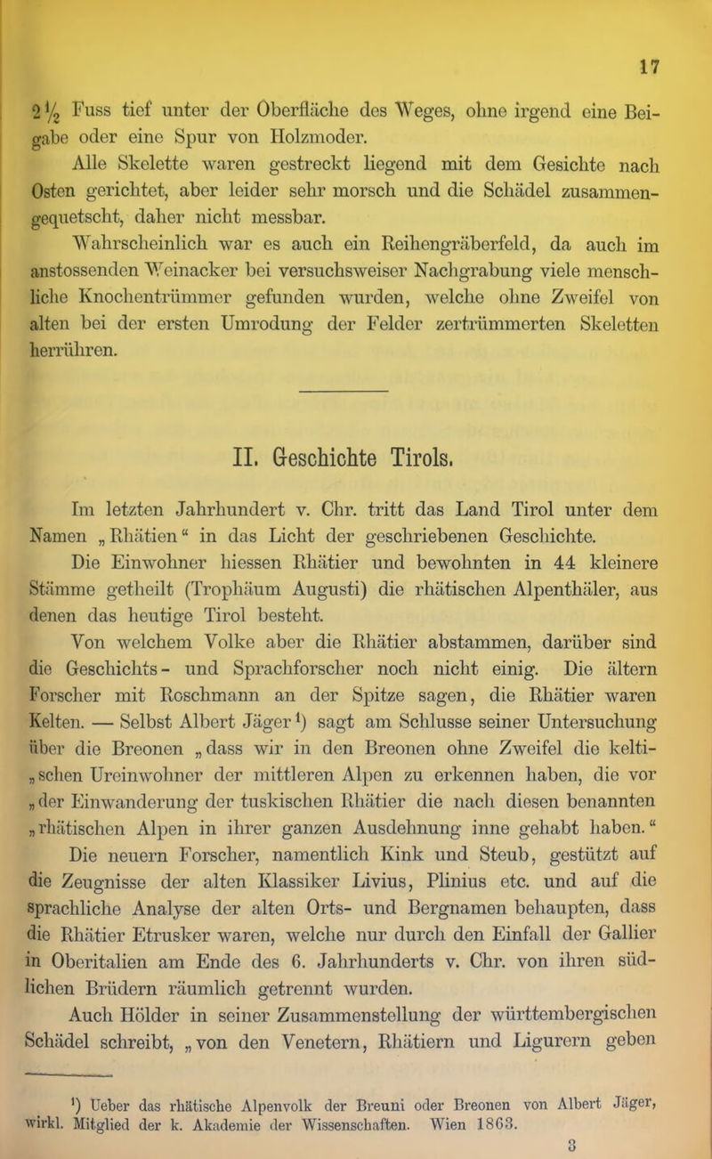 0% Fuss tief unter der Oberfläche des Weges, ohne irgend eine Bei- gabe oder eine Spur von Holzmoder. Alle Skelette waren gestreckt liegend mit dem Gesichte nach Osten gerichtet, aber leider sehr morsch und die Schädel zusammen- gequetscht, daher nicht messbar. Wahrscheinlich war es auch ein Reihengräberfeld, da auch im anstossenden Weinacker bei versuchsweiser Nachgrabung viele mensch- liche Knochentrümmer gefunden wurden, welche ohne Zweifel von alten bei der ersten Umrodung der Felder zertrümmerten Skeletten herrühren. II. Geschichte Tirols. % Im letzten Jahrhundert v. Chr. tritt das Land Tirol unter dem Namen „Rhätien“ in das Licht der geschriebenen Geschichte. Die Einwohner hiessen Rliätier und bewohnten in 44 kleinere Stämme getheilt (Trophäum Augusti) die rhätischen Alpenthäler, aus denen das heutige Tirol besteht. Von welchem Volke aber die Rliätier abstammen, darüber sind die Gescliichts - und Sprachforscher noch nicht einig. Die ältern Forscher mit Roschmann an der Spitze sagen, die Rhätier waren Kelten. — Selbst Albert Jäger*) sagt am Schlüsse seiner Untersuchung über die Breonen „dass wir in den Breonen ohne Zweifel die kelti- „ sehen Ureinwohner der mittleren Alpen zu erkennen haben, die vor „ der Einwanderung der tuskischen Rhätier die nach diesen benannten „rhätischen Alpen in ihrer ganzen Ausdehnung inne gehabt haben.“ Die neuern Forscher, namentlich Kink und Steub, gestützt auf die Zeugnisse der alten Klassiker Livius, Plinius etc. und auf die sprachliche Analyse der alten Orts- und Bergnamen behaupten, dass die Rhätier Etrusker waren, welche nur durch den Einfall der Gallier in Oberitalien am Ende des 6. Jahrhunderts v. Chr. von ihren süd- lichen Brüdern räumlich getrennt wurden. Auch Holder in seiner Zusammenstellung der württembergischen Schädel schreibt, „von den Venetern, Rhätiern und Ligurern geben ') Ueber das rhätisebe Alpenvolk der Breuni oder Breonen von Albert Jäger, wirkl. Mitglied der k. Akademie der Wissenschaften. Wien 1863. 3