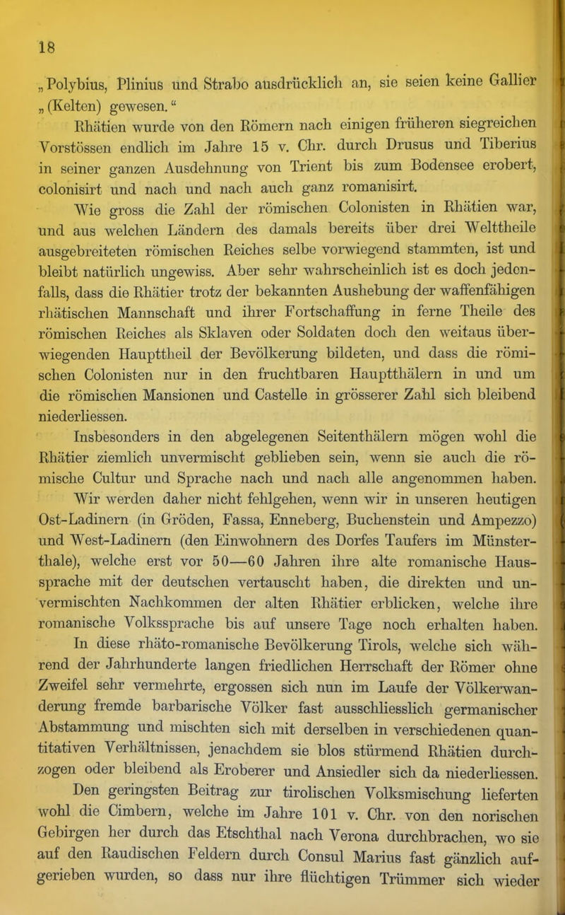„Polybius, Plinius und Strabo ausdrücklich an, sie seien keine Gallier „ (Kelten) gewesen. “ Rhätien wurde von den Römern nach einigen früheren siegreichen Vorstössen endlich im Jahre 15 v. Chr. durch Drusus und Tiberius I in seiner ganzen Ausdehnung von Trient bis zum Bodensee erobert, colonisirt und nach und nach auch ganz romanisirt. Wie gross die Zahl der römischen Colonisten in Rhätien war, und aus welchen Ländern des damals bereits über drei Welttheile ausgebreiteten römischen Reiches selbe vorwiegend stammten, ist und bleibt natürlich ungewiss. Aber sehr wahrscheinlich ist es doch jeden- falls, dass die Rhätier trotz der bekannten Aushebung der waffenfähigen rliätischen Mannschaft und ihrer Fortschaffung in ferne Theile des römischen Reiches als Sklaven oder Soldaten doch den weitaus über- wiegenden Haupttheil der Bevölkerung bildeten, und dass die römi- schen Colonisten nur in den fruchtbaren Hauptthälern in und um die römischen Mansionen und Castelle in grösserer Zahl sich bleibend niederliessen. Insbesonders in den abgelegenen Seitenthälern mögen wohl die Rhätier ziemlich unvermischt geblieben sein, wenn sie auch die rö- mische Cultur und Sprache nach und nach alle angenommen haben. Wir werden daher nicht fehlgehen, wenn wir in unseren heutigen Ost-Ladinern (in Gröden, Fassa, Enneberg, Buchenstein und Ampezzo) und West-Ladinern (den Einwohnern des Dorfes Täufers im Münster- tliale), welche erst vor 50—60 Jahren ihre alte romanische Haus- spräche mit der deutschen vertauscht haben, die direkten und un- vermischten Nachkommen der alten Rhätier erblicken, welche ihre romanische Volkssprache bis auf unsere Tage noch erhalten haben. In diese rhäto-romanische Bevölkerung Tirols, welche sich wäh- rend der Jahrhunderte langen friedlichen Herrschaft der Römer ohne Zweifel sehr vermehrte, ergossen sich nun im Laufe der Völkerwan- derung fremde barbarische Völker fast ausschliesslich germanischer Abstammung und mischten sich mit derselben in verschiedenen quan- titativen Verhältnissen, jenachdem sie blos stürmend Rhätien durch- zogen oder bleibend als Eroberer und Ansiedler sich da niederliessen. Den geringsten Beitrag zur tirolisclien Volksmischung lieferten 1 wohl die Cimbern, welche im Jahre 101 v. Chr. von den norisclien Gebirgen her durch das Etschthal nach Verona durchbrachen, wo sie I auf den Raudischen Feldern durch Consul Marius fast gänzlich auf- < gerieben wurden, so dass nur ihre flüchtigen Trümmer sich wieder