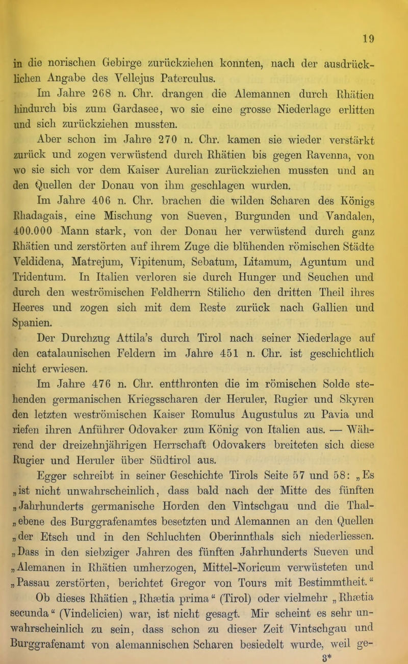 in die norischen Gebirge zurückzielien konnten, nach der ausdrück- lichen Angabe des Yellejus Paterculus. Im Jahre 268 n. Chr. drangen die Alemannen durch Rhätien hindurch bis zum Gardasee, wo sie eine grosse Niederlage erlitten und sich zurückziehen mussten. Aber schon im Jahre 270 n. Chr. kamen sie wieder verstärkt zurück und zogen verwüstend durch Rhätien bis gegen Ravenna, von wo sie sich vor dem Kaiser Aurelian zurückziehen mussten und an den Quellen der Donau von ihm geschlagen wurden. Im Jahre 406 n. Chr. brachen die wilden Scharen des Königs Rhadagais, eine Mischung von Sueven, Burgunden und Vandalen, 400.000 Mann stark, von der Donau her verwüstend durch ganz Rhätien und zerstörten auf ihrem Zuge die blühenden römischen Städte Veldidena, Matrejum, Vipitenum, Sebatum, Litamum, Aguntum und Tridentum. In Italien verloren sie durch Hunger und Seuchen und durch den weströmischen Feldherrn Stiliclio den dritten Tlieil ihres Heeres und zogen sich mit dem Reste zurück nach Gallien und Spanien. Der Durchzug Attila’s durch Tirol nach seiner Niederlage auf den catalaunischen Feldern im Jahre 451 n. Chr. ist geschichtlich nicht erwiesen. Im Jahre 476 n. Chr. entthronten die im römischen Solde ste- henden germanischen Kriegsscharen der Heruler, Rugier und Skyren den letzten weströmischen Kaiser Romulus Augustulus zu Pavia und riefen ihren Anführer Odovaker zum König von Italien aus. — Wäh- rend der dreizehnjährigen Herrschaft Odovakers breiteten sich diese Rugier und Heruler über Südtirol aus. Egger schreibt in seiner Geschichte Tirols Seite 57 und 58: „Es „ist nicht unwahrscheinlich, dass bald nach der Mitte des fünften „Jahrhunderts germanische Horden den Vintscligau und die Thal- „ ebene des Burggrafenamtes besetzten und Alemannen an den Quellen „der Etsch und in den Schluchten Oberinnthals sich niederliessen. „Dass in den siebziger Jahren des fünften Jahrhunderts Sueven und „Alemanen in Rhätien umherzogen, Mittel-Noricum verwüsteten und „Passau zerstörten, berichtet Gregor von Tours mit Bestimmtheit.“ Ob dieses Rhätien „ Rhaetia prima “ (Tirol) oder vielmehr „ Rhaetia secunda“ (Vindelicien) war, ist nicht gesagt. Mir scheint es sehr un- wahrscheinlich zu sein, dass schon zu dieser Zeit Vintscligau und Burggrafenamt von alemannischen Scharen besiedelt wurde, weil ge- 3*