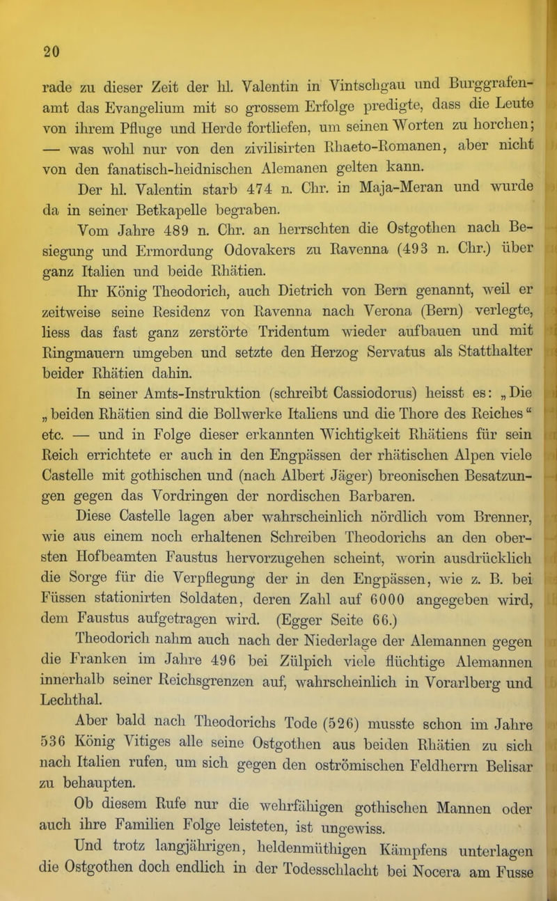 rade zu dieser Zeit der hl. Valentin in Vintscligau und Burggrafen- amt das Evangelium mit so grossem Erfolge predigte, dass die Leute von ihrem Pfluge und Herde fortliefen, um seinen Worten zu horchen; — was wohl nur von den zivilisirten Rliaeto-Romanen, aber nicht von den fanatisch-heidnischen Alemanen gelten kann. Der hl. Valentin starb 474 n. Chr. in Maja-Meran und wurde da in seiner Betkapelle begraben. Vom Jahre 489 n. Chr. an herrschten die Ostgothen nach Be- siegung und Ermordung Odovakers zu Ravenna (493 n. Chr.) über ganz Italien und beide Rhätien. Ihr König Theodoricli, auch Dietrich von Bern genannt, weil er zeitweise seine Residenz von Ravenna nach Verona (Bern) verlegte, Hess das fast ganz zerstörte Tridentum wieder aufbauen und mit Ringmauern umgeben und setzte den Herzog Servatus als Statthalter beider Rhätien dahin. In seiner Amts-Instruktion (schreibt Cassiodorus) heisst es: „ Die „ beiden Rhätien sind die Bollwerke Italiens und die Thore des Reiches “ etc. — und in Folge dieser erkannten Wichtigkeit Rhätiens für sein Reich errichtete er auch in den Engpässen der rhätischen Alpen viele Castelle mit gothischen und (nach Albert Jäger) breonischen Besatzun- gen gegen das Vordringen der nordischen Barbaren. Diese Castelle lagen aber wahrscheinlich nördlich vom Brenner, wie aus einem noch erhaltenen Schreiben Theodorichs an den ober- sten Hof beamten Faustus hervorzugehen scheint, worin ausdrücklich die Sorge für die Verpflegung der in den Engpässen, wie z. B. bei Füssen stationirten Soldaten, deren Zahl auf 6000 angegeben wird, dem Faustus aufgetragen wird. (Egger Seite 66.) Theodoricli nahm auch nach der Niederlage der Alemannen gegen die Franken im Jahre 496 bei Zülpich viele flüchtige Alemannen innerhalb seiner Reichsgrenzen auf, wahrscheinlich in Vorarlberg und Leclithal. Aber bald nach Theodorichs Tode (526) musste schon im Jahre 536 König Vitiges alle seine Ostgothen aus beiden Rhätien zu sich nach Italien rufen, um sich gegen den oströmischen Feldherrn Beiisar zu behaupten. Ob diesem Rufe nur die wehrfähigen gothischen Mannen oder r auch ihre Familien Folge leisteten, ist ungewiss. Und trotz langjährigen, lieldenmüthigen Kämpfens unterlagen die Ostgothen doch endlich in der Jodesschlacht bei Nocera am Fusse > J