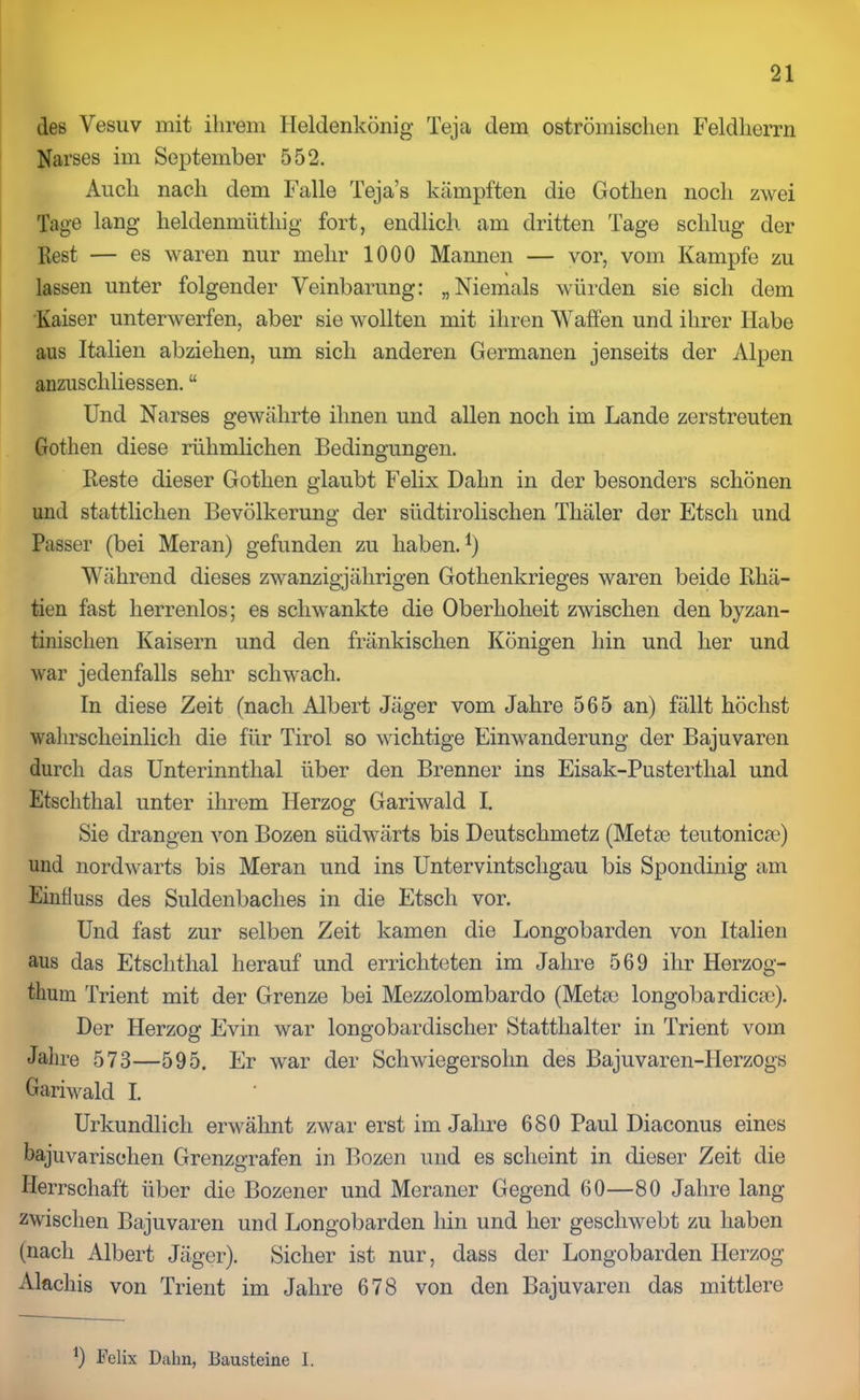 des Vesuv mit ihrem Heldenkönig Teja dem oströmischen Feldherrn Narses im September 552. Auch nach dem Falle Teja’s kämpften die Gothen noch zwei Tage lang heldenmütliig fort, endlich, am dritten Tage schlug der Rest — es waren nur mehr 1000 Mannen — vor, vom Kampfe zu lassen unter folgender Veinbarung: „Niemals würden sie sich dem Kaiser unterwerfen, aber sie wollten mit ihren Waffen und ihrer Habe aus Italien abziehen, um sich anderen Germanen jenseits der Alpen anzuschliessen. “ Und Narses gewährte ihnen und allen noch im Lande zerstreuten Gothen diese rühmlichen Bedingungen. Reste dieser Gothen glaubt Felix Dahn in der besonders schönen und stattlichen Bevölkerung der südtirolischen Tliäler der Etsch und Passer (bei Meran) gefunden zu haben.1) Während dieses zwanzigjährigen Gothenkrieges waren beide Rhä- tien fast herrenlos; es schwankte die Oberhoheit zwischen den byzan- tinischen Kaisern und den fränkischen Königen hin und her und war jedenfalls sehr schwach. In diese Zeit (nach Albert Jäger vom Jahre 565 an) fällt höchst wahrscheinlich die für Tirol so wichtige Einwanderung der Bajuvaren durch das Unterinnthal über den Brenner ins Eisak-Pusterthal und Etschthal unter ihrem Herzog Gariwald I. Sie drangen von Bozen südwärts bis Deutschmetz (Mette teutonicse) und nordwärts bis Meran und ins Untervintschgau bis Spondinig am Einfluss des Suldenbaclies in die Etsch vor. Und fast zur selben Zeit kamen die Longobarden von Italien aus das Etschthal herauf und errichteten im Jahre 569 ihr Herzog- tum Trient mit der Grenze bei Mezzolombardo (Meta) longobardica)). Der Herzog Evin war longobardischer Statthalter in Trient vom Jahre 573—595. Er war der Schwiegersohn des Bajuvaren-IIerzogs Gariwald I. Urkundlich erwähnt zwar erst im Jahre 680 Paul Diaconus eines bajuvarischen Grenzgrafen in Bozen und es scheint in dieser Zeit die Herrschaft über die Bozener und Meraner Gegend 60—80 Jahre lang zwischen Bajuvaren und Longobarden hin und her geschwebt zu haben (nach Albert Jäger). Sicher ist nur, dass der Longobarden Herzog Alachis von Trient im Jahre 678 von den Bajuvaren das mittlere b Felix Dahn, Bausteine I.