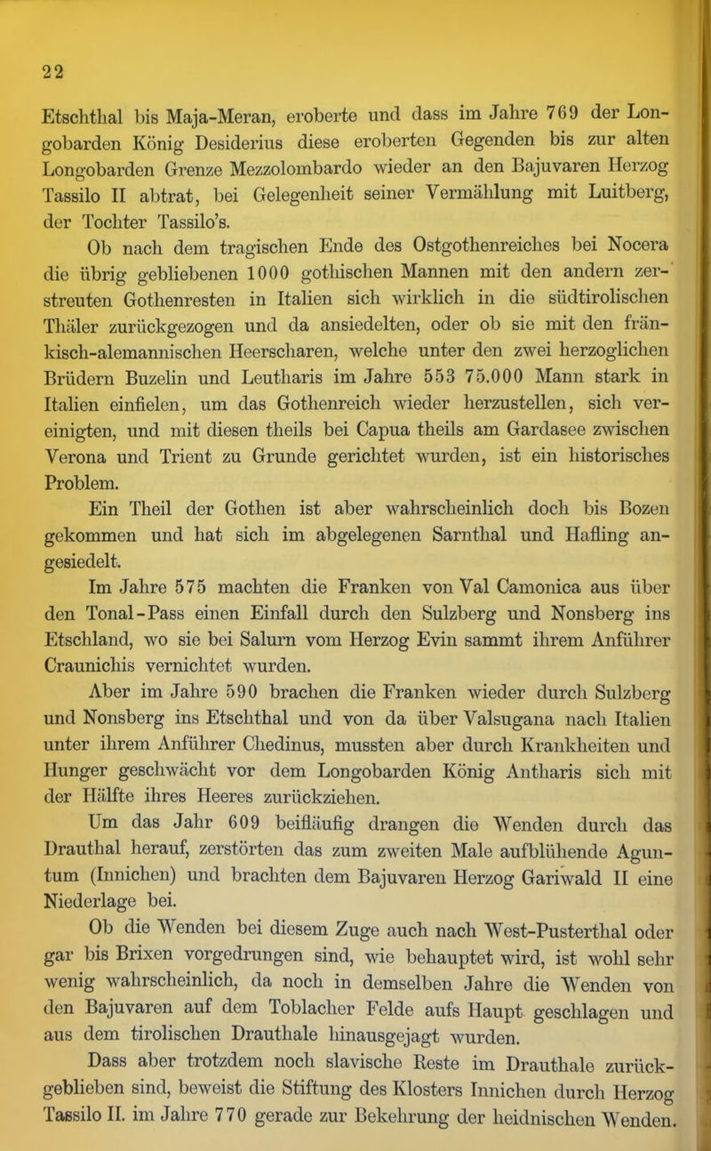 Etschtlial bis Maja-Meran, eroberte und dass im Jahre 769 der Lon- gobarden König Desiderius diese eroberten Gegenden bis zur alten Longobarden Grenze Mezzolombardo wieder an den Bajuvaren Herzog Tassilo II abtrat, bei Gelegenheit seiner Vermählung mit Luitberg, der Tochter Tassilo’s. Ob nach dem tragischen Ende des Ostgothenreiches bei Nocera die übrig gebliebenen 1000 gothischen Mannen mit den andern zer-' streuten Gothenresten in Italien sich wirklich in die südtirolisehen Tliäler zurückgezogen und da ansiedelten, oder ob sie mit den frän- kisch-alemannischen Heerscharen, welche unter den zwei herzoglichen Brüdern Buzelin und Leutharis im Jahre 553 75.000 Mann stark in Italien einfielen, um das Gothenreich wieder herzustellen, sich ver- einigten, und mit diesen theils bei Capua theils am Gardasee zwischen Verona und Trient zu Grunde gerichtet wurden, ist ein historisches Problem. Ein Theil der Gothen ist aber wahrscheinlich doch bis Bozen gekommen und hat sich im abgelegenen Sarnthal und IJafling an- gesiedelt. Im Jahre 575 machten die Franken von Val Camonica aus über den Tonal-Pass einen Einfall durch den Sulzberg und Nonsberg ins Etschland, wo sie bei Salurn vom Herzog Evin sammt ihrem Anführer Craunichis vernichtet wurden. Aber im Jahre 590 brachen die Franken wieder durch Sulzberg und Nonsberg ins Etsclithal und von da über Valsugana nach Italien unter ihrem Anführer Cliedinus, mussten aber durch Krankheiten und Hunger geschwächt vor dem Longobarden König Antharis sich mit der Hälfte ihres Heeres zurückziehen. Um das Jahr 609 beifläufig drangen die Wenden durch das Drauthal herauf, zerstörten das zum zweiten Male aufblühende Agun- tum (Innichen) und brachten dem Bajuvaren Herzog Gariwald II eine Niederlage bei. Ob die Wenden bei diesem Zuge auch nach West-Pusterthal oder gar bis Brixen vorgedrungen sind, wie behauptet wird, ist wohl sehr wenig wahrscheinlich, da noch in demselben Jahre die Wenden von den Bajuvaren auf dem Toblacher Felde aufs Haupt geschlagen und aus dem tirolischen Brautliale hinausgejagt wurden. Dass aber trotzdem noch slavische Beste im Drauthale zurück- geblieben sind, beweist die Stiftung des Klosters Innichen durch Herzog Tassilo II. im Jahre 770 gerade zur Bekehrung der heidnischen Wenden.