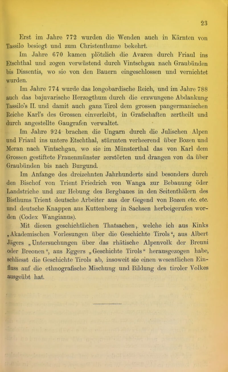 Erst im Jalire 772 wurden die Wenden auch in Kärnten von Tassilo besiegt und zum Christenthume bekehrt. Im Jahre 670 kamen plötzlich die Avaren durch Friaul ins Etschthal und zogen verwüstend durch Vintschgau nach Graubünden bis Dissentis, wo sie von den Bauern eingeschlossen und vernichtet wurden. Im Jahre 774 wurde das longobardische Reich, und im Jalire 788 auch das bajuvarische Ilerzogtlium durch die erzwungene Abdankung Tassilo’s II. und damit auch ganz Tirol dem grossen pangermanischen Reiche KarTs des Grossen einverleibt, in Grafschaften zertheilt und durch angestellte Gaugrafen verwaltet. Im Jalire 924 brachen die Ungarn durch die Julischen Alpen und Friaul ins untere Etschthal, stürmten verheerend über Bozen und Meran nach Vintschgau, wo sie im Münsterthal das von Karl dem Grossen gestiftete Frauenmünster zerstörten und drangen von da über Graubünden bis nach Burgund. Im Anfänge des dreizehnten Jahrhunderts sind besonders durch den Bischof von Trient Friedlich von Wanga zur Bebauung öder Landstriche und zur Hebung des Bergbaues in den Seitenthälern des Bisthums Trient deutsche Arbeiter aus der Gegend von Bozen etc. etc. und deutsche Knappen aus Kuttenberg in Sachsen herbeigerufen wor- den (Codex Wangianus). Mit diesen geschichtlichen Thatsachen,. welche ich aus Kinks „Akademischen Vorlesungen über die Geschichte Tirols“, aus Albert Jägers „ Untersuchungen über das rhätische Alpenvolk der Breuni oder Breonen“, aus Eggers „Geschichte Tirols“ herausgezogen habe, schliesst die Geschichte Tirols ab, insoweit sie einen wesentlichen Ein- fluss auf die ethnografische Mischung und Bildung des tiroler Volkes ausgeübt hat.