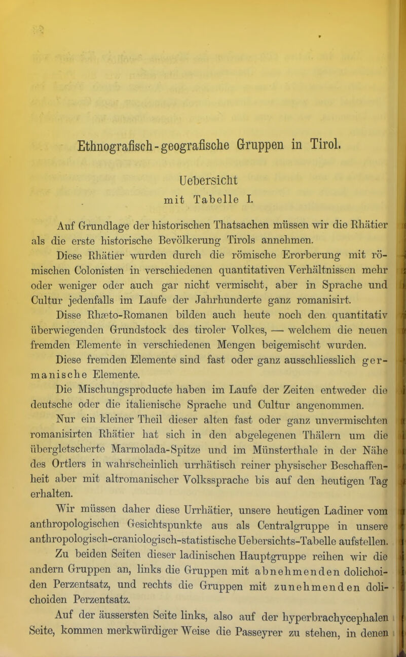 Uebersicht mit Tabelle I. Auf Grundlage der historischen Thatsachen müssen wir die Rhätier als die erste historische Bevölkerung Tirols annehmen. Diese Rhätier wurden durch die römische Erorberung mit rö- mischen Colonisten in verschiedenen quantitativen Verhältnissen mehr oder weniger oder auch gar nicht vermischt, aber in Sprache und Cultur jedenfalls im Laufe der Jahrhunderte ganz romanisirt. Disse Rhseto-Romanen bilden auch heute noch den quantitativ überwiegenden Grundstock des tiroler Volkes, — welchem die neueiT. fremden Elemente in verschiedenen Mengen beigemischt wurden. Diese fremden Elemente sind fast oder ganz ausschliesslich ger- manische Elemente. Die Mischungsproducte haben im Laufe der Zeiten entweder die deutsche oder die italienische Sprache und Cultur angenommen. Nur ein kleiner Theil dieser alten fast oder ganz unvermischten romanisirten Rhätier hat sich in den abgelegenen Thälern um die übergletsclierto Marmolada-Spitze und im Münsterthale in der Nähe des Ortlers in wahrscheinlich urrliätiscli reiner physischer Beschaffen- heit aber mit altromanischer Volkssprache bis auf den heutigen Tag erhalten. Wir müssen daher diese Urrhätier, unsere heutigen Ladiner vom anthropologischen Gesichtspunkte aus als Centralgruppe in unsere anthropologisch-craniologisch-statistische Uebersichts-Tabelle aufstellen. Zu beiden Seiten dieser ladinischen Hauptgruppe reihen wir die andern Gruppen an, links die Gruppen mit abnehmenden dolichoi- den Perzentsatz, und rechts die Gruppen mit zunehmenden doli- choiden Perzentsatz. Auf der äussersten Seite links, also auf der hyperbrachyceplialen j Seite, kommen merkwürdiger Weise die Passeyrer zu stehen, in denen