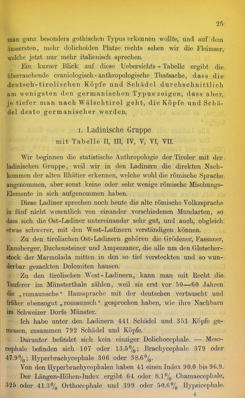 xüan ganz besonders gothisclien Typus erkennen wollte, und auf dem äussersten, mehr dolichoiden Platze rechts sehen wir die Fleimser, welche jetzt nur mehr italienisch sprechen. Ein kurzer Blick auf diese Uebersiclits - Tabelle ergibt die überraschende craniologisch- anthropologische Thatsache, dass die deutsch-tirolischen Köpfe und Schädel durchschnittlich am wenigsten den germanischen Typus zeigen, dass aber, je tiefer man nach Wälsclitirol geht, die Köpfe und Schä- del desto germanischer werden. i. Ladinische Gruppe mit Tabelle II, III, IV, V, VI, VII. Wir beginnen die statistische Anthropologie der Tiroler mit der ladinischen Gruppe, weil wir in den Ladinern die direkten Nach- kommen der alten Rhätier erkennen, welche wohl die römische Sprache angenommen, aber sonst keine oder sehr wenige römische Mischungs- Elemente in sich aufgenommen haben. Diese Ladiner sprechen noch heute die alte römische Volkssprache in fünf nicht wesentlich von einander verschiedenen Mundarten, so dass sich die Ost-Ladiner untereinander sehr gut, und auch, obgleich etwas schwerer, mit den West-Ladinern verständigen können. Zu den tirolischen Ost-Ladinern gehören die Grödener, Fassaner, Enneberger, Buchensteiner und Ampezzaner, die alle um den Gletscher- stock der Marmolada mitten in den so tief versteckten und so wun- derbar gezackten Dolomiten hausen. Zu den tirolischen West - Ladinern, kann man mit Recht die Tauferer im Münsterthale zählen, weil sie erst vor 50—60 Jahren die „ romaunsche “ Haussprache mit der deutschen vertauscht und früher ebensogut „ romaunsch “ gesprochen haben, wie ihre Nachbarn im Schweizer Dorfe Münster. Ich habe unter den Ladinern 441 Schädel und 351 Köpfe ge- messen, zusammen 792 Schädel und Köpfe. Darunter befindet sich kein einziger Dolichocephale. — Meso- cephale befinden sich 107 oder 13.5°/0; Bracliycephale 379 oder 47.9%; Hyperbrachycephale 306 oder 38.6°/0. Von den Hyperbrachycephalen haben 41 einen Index 90.0 bis 96.9. Der Längen-Höhen-Index ergibt 64 oder 8.1% Chamaecephale, 325 oder 41.3% Orthocephale und 399 oder 50.6% Ilypsicephale. 4