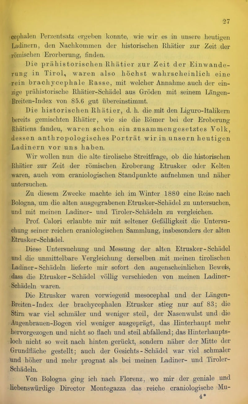 ceplialen Perzentsatz ergeben konnte, wie wir es in unsere heutigen Ladinern, den Nachkommen der historischen Rhätier zur Zeit der römischen Erorberung, finden. Die prähistorischen Rhätier zur Zeit der Einwande- rung in Tirol, waren also höchst wahrscheinlich eine rein brachycephale Rasse, mit welcher Annahme auch der ein- zige prähistorische Rhätier-Schädel aus Gröden mit seinem Längen- Breiten-Index von 85.6 gut übereinstimmt. Die historischen Rhätier, d. h. die mit den Liguro-Italikern bereits gemischten Rhätier, wie sie die Römer bei der Eroberung Rhätiens fandeu, waren schon ein zusammengesetztes Volk, dessen anthropologisches Porträt wir in unsern heutigen Ladinern vor uns haben. Wir wollen nun die alte tirolisclie Streitfrage, ob die historischen Rhätier zur Zeit der römischen Eroberung Etrusker oder Kelten waren, auch vom craniologischen Standpunkte aufnelimen und näher untersuchen. Zu diesem Zwecke machte ich im Winter 1880 eine Reise nach Bologna, um die alten ausgegrabenen Etrusker-Schädel zu untersuchen, und mit meinen Ladiner- und Tiroler-Schädeln zu vergleichen. Prof. Calori erlaubte mir mit seltener Gefälligkeit die Untersu- chung seiner reichen craniologischen Sammlung, insbesonders der alten Etrusker-Schädel. Diese Untersuchung und Messung der alten Etrusker-Schädel und die unmittelbare Vergleichung derselben mit meinen tirolischen Ladiner - Schädeln lieferte mir sofort den augenscheinlichen Beweis, dass die Etrusker-Schädel völlig verschieden von meinen Ladiner- Schädeln waren. Die Etrusker waren vorwiegend mesoceplial und der Längen- Breiten-Index der bracliycephalen Etrusker stieg nur auf 83; die Stirn war viel schmäler und weniger steil, der Nasenwulst und die Augenbrauen-Bogen viel weniger ausgeprägt, das Hinterhaupt mehr hervorgezogen und nicht so flach und steil abfallend; das Hinterhaupts- loch nicht so weit nach hinten gerückt, sondern näher der Mitte der Grundfläche gestellt; auch der Gesichts - Schädel war viel schmaler und höher und mehr prognat als bei meinen Ladiner- und Tiroler- Schädeln. Von Bologna ging ich nach Florenz, wo mir der geniale und liebenswürdige Director Montegazza das reiche craniologische Mu- 4*