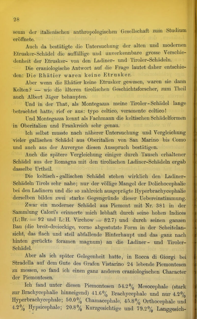 seurn der italienischen anthropologischen Gesellschaft zum Studium eröffnete. Auch da bestätigte die Untersuchung der alten und modernen Etrusker-Schädel die auffällige und unverkennbare grosse Verschie- denheit der Etrusker- von den Ladiner- und Tiroler-Schädeln. Die craniologische Antwort auf die Frage lautet daher entschie- den: Die Rhätier waren keine Etrusker. Aber wenn die Rhätier keine Etrusker gewesen, waren sie dann Kelten? — wie die älteren tirolischen Geschichtsforscher, zum Tlieil auch Albert Jäger behaupten. Und in der That, als Montegazza meine Tiroler - Schädel lange betrachtet hatte, rief er aus: typo celtico, veramente celtico! Und Montegazza kennt als Fachmann die keltischen Schädelformen in Oberitalien und Frankreich sehr genau. Ich selbst musste nach näherer Untersuchung und Vergleichung vieler gallischen Schädel aus Oberitalien von San Marino bis Como und auch aus der Auvergne diesen Ausspruch bestätigen. Auch die spätere Vergleichung einiger durch Tausch erhaltener Schädel aus der Romagna mit den tirolischen Ladiner-Schädeln ergab dasselbe Urtheil. Die keltisch - gallischen Schädel stehen wirklich den Ladiner- Schädeln Tirols sehr nahe; nur der völlige Mangel der Dolicliocephalie bei den Ladinern und die so zahlreich ausgeprägte Hyperbrachycephalie derselben bilden zwei starke Gegengründe dieser Uebereinstimmung. Zwar ein moderner Schädel aus Piemont mit Nr. 381 in der Sammlung Calori’s erinnerte mich lebhaft durch seine hohen Indices (L;Br. = 92 und L:H. Virchow ==• 82.7) und durch seinen ganzen Bau (die breit-dreieckige, vorne abgestutzte Form in der Scheitelan- sicht, das flach und steil abfallende Hinterhaupt und das ganz nach hinten gerückte foramen magnum) an die Ladiner - und Tiroler- Schädel. Aber als ich später Gelegenheit hatte, in Rocca di Giorgi bei Stradella auf dem Gute des Grafen Vistarino 24 lebende Piemontesen zu messen, so fand ich einen ganz anderen craniologischen Character der Piemontesen. Ich fand unter diesen Piemontesen 54.2% Mesocephale (stark zur Brachycephalie hinneigend) 41.6% Brachycephale und nur 4.2% Hyperbrachycephale; 50.0% Chamacephale, 45.8% Orthocephale und 4.2% Hypsicephale; 20.8% Kurzgesicktige und 79.2% Langgesich-