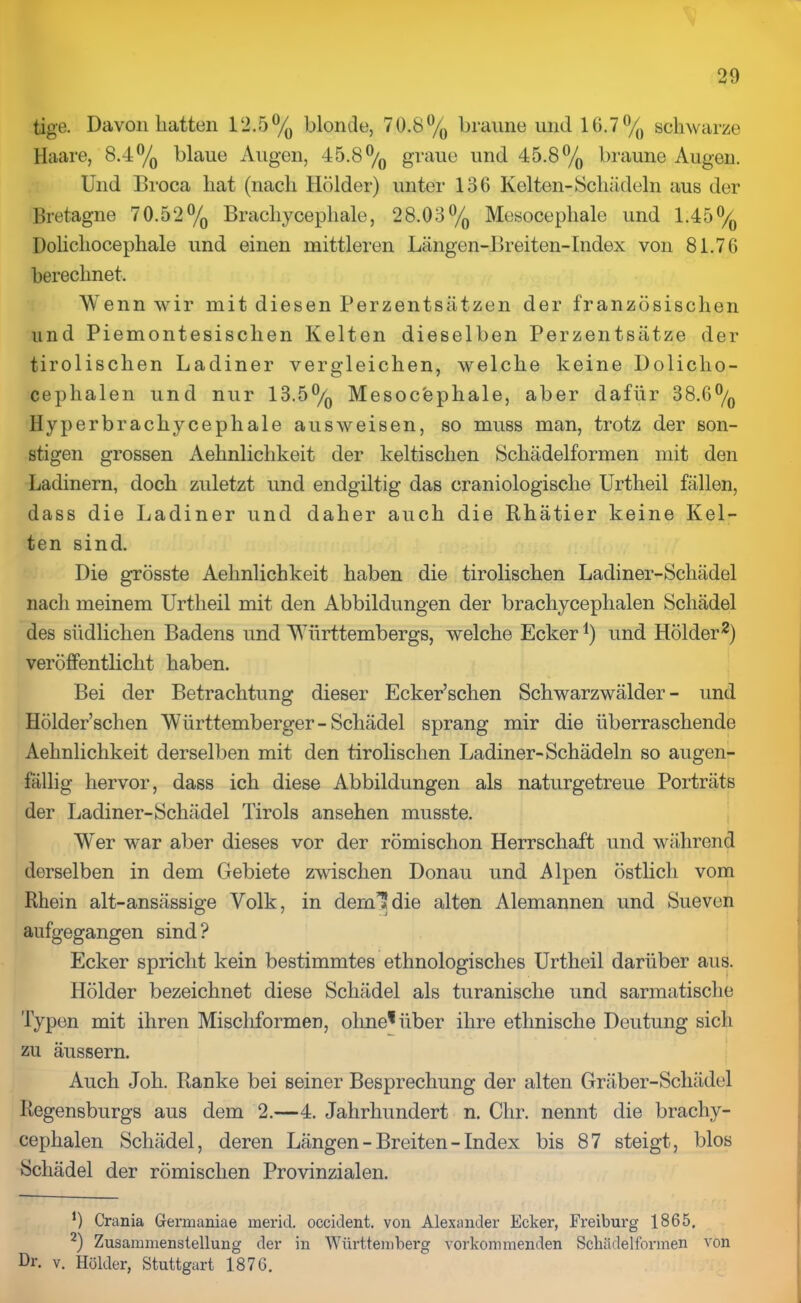 tige. Davon hatten 12.5% blonde, 70.8% braune und 16.7% schwarze Haare, 8.4% blaue Augen, 45.8% graue und 45.8% braune Augen. Und Broca hat (nach llölder) unter 136 Kelten-Schädeln aus der Bretagne 70.52% Brachycephale, 28.03% Mesocephale und 1.45% Dolichocephale und einen mittleren Längen-Breiten- Index von 81.76 berechnet. Wenn wir mit diesen Perzentsätzen der französischen und Piemontesisclien Kelten dieselben Perzentsätze der tirolischen Ladiner vergleichen, welche keine Dolicho- ceplialen und nur 13.5% Mesocephale, aber dafür 38.GO/o Hyperbrachycephale ausweisen, so muss man, trotz der son- stigen grossen Aehnlichkeit der keltischen Schädelformen mit den Ladinern, doch zuletzt und endgiltig das craniologische Urtheil fällen, dass die Ladiner und daher auch die Rhätier keine Kel- ten sind. Die grösste Aehnlichkeit haben die tirolischen Ladiner-Schädel nach meinem Urtheil mit den Abbildungen der brachycephalen Schädel des südlichen Badens und Württembergs, welche Ecker1) und Holder2) veröffentlicht haben. Bei der Betrachtung dieser Ecker’schen Schwarzwälder - und Hölder’sclien Württemberger- Schädel sprang mir die überraschende Aehnlichkeit derselben mit den tirolischen Ladiner-Schädeln so augen- fällig hervor, dass ich diese Abbildungen als naturgetreue Porträts der Ladiner-Schädel Tirols ansehen musste. Wer war aber dieses vor der römischon Herrschaft und während derselben in dem Gebiete zwischen Donau und Alpen östlich vom Rhein alt-ansässige Volk, in dernldie alten Alemannen und Sueven aufgegangen sind? Ecker spricht kein bestimmtes ethnologisches Urtheil darüber aus. Holder bezeichnet diese Schädel als turanische und sarmatische Typen mit ihren Mischformen, ohne* über ihre ethnische Deutung sich zu äussern. Auch Joh. Ranke bei seiner Besprechung der alten Gräber-Schädel Regensburgs aus dem 2.—4. Jahrhundert n. Ohr. nennt die brachy- cephalen Schädel, deren Längen - Breiten - Index bis 87 steigt, blos Schädel der römischen Provinzialen. 0 Crania Gennaniae merid. occident. von Alexander Ecker, Freiburg 1865. 2) Zusammenstellung der in Württemberg vorkommenden Schädelformen von tk. v. Holder, Stuttgart 1876.