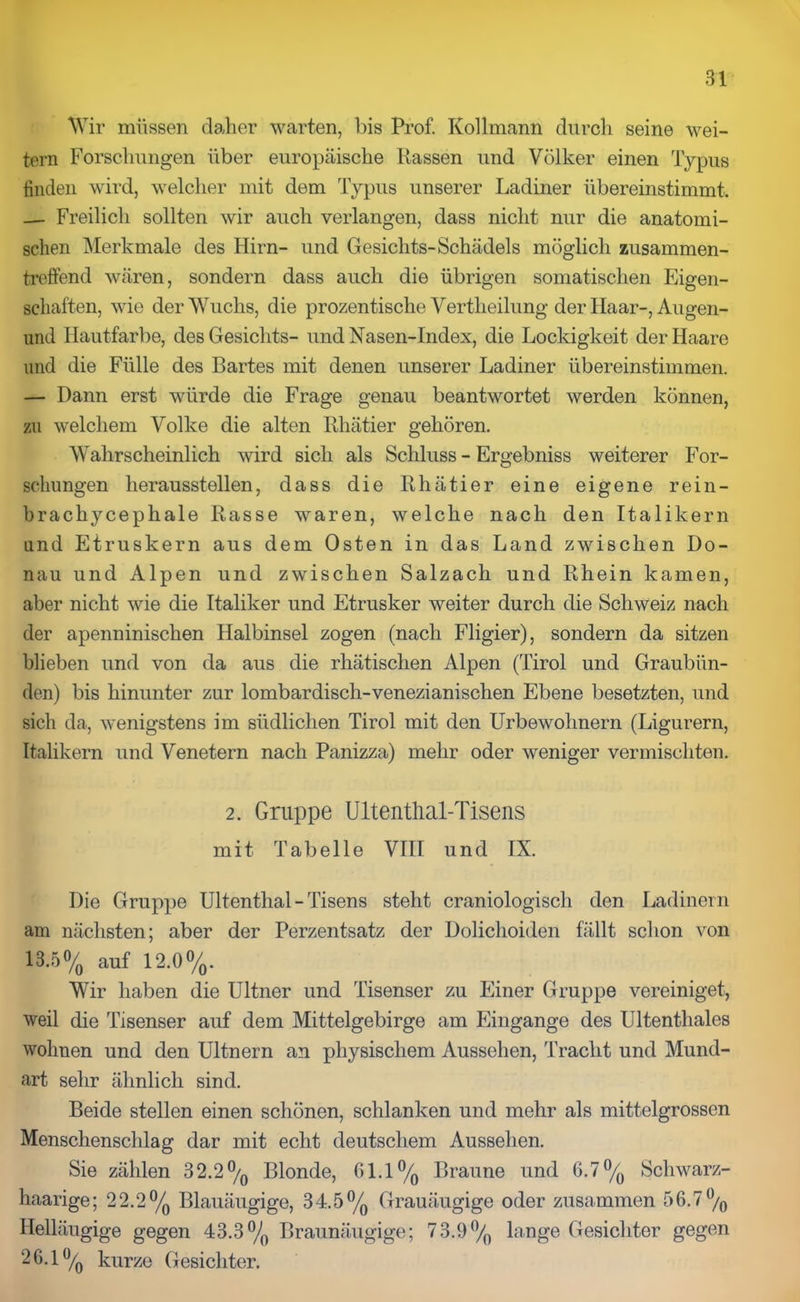 Wir müssen daher warten, bis Prof. Rollmann durch seine wei- tern Forschungen über europäische Rassen und Völker einen Typus finden wird, welcher mit dem Typus unserer Ladiner übereinstimmt. — Freilich sollten wir auch verlangen, dass nicht nur die anatomi- schen Merkmale des Hirn- und Gesichts-Schädels möglich zusammen- treffend wären, sondern dass auch die übrigen somatischen Eigen- schaften, wie der Wuchs, die prozentische Vertlieilung der Haar-, Augen- und Hautfarbe, des Gesichts- und Nasen-Index, die Lockigkeit der Haare und die Fülle des Bartes mit denen unserer Ladiner übereinstimmen. — Dann erst würde die Frage genau beantwortet werden können, zu welchem Volke die alten Rhätier gehören. Wahrscheinlich wird sich als Schluss - Ergebniss weiterer For- schungen heraussteilen, dass die Rhätier eine eigene rein- brachycephale Rasse waren, welche nach den Italikern und Etruskern aus dem Osten in das Land zwischen Do- nau und Alpen und zwischen Salzach und Rhein kamen, aber nicht wie die Italiker und Etrusker weiter durch die Schweiz nach der apenninischen Halbinsel zogen (nach Fligier), sondern da sitzen blieben und von da aus die rhätischen Alpen (Tirol und Graubün- den) bis hinunter zur lombardisch-venezianischen Ebene besetzten, und sich da, wenigstens im südlichen Tirol mit den Urbewohnern (Ligurern, Italikern und Venetern nach Panizza) mehr oder weniger vermischten. 2. Gruppe Ultenthal-Tisens mit Tabelle VIII und IX. Die Gruppe Ultenthal-Tisens steht craniologisch den Ladinern am nächsten; aber der Perzentsatz der Dolichoiden fällt schon von 13.5% auf 12.0%. Wir haben die Ultner und Tisenser zu Einer Gruppe vereiniget, weil die Tisenser auf dem Mittelgebirge am Eingänge des Ultenthales wohnen und den Ultnern an physischem Aussehen, Tracht und Mund- art sehr ähnlich sind. Beide stellen einen schönen, schlanken und mehr als mittelgrossen Menschenschlag dar mit echt deutschem Aussehen. Sie zählen 32.2% Blonde, 61.1% Braune und 6.7% Schwarz- haarige; 22.2% Blauäugige, 34.5% Grauäugige oder zusammen 56.7% Helläugige gegen 43.3% Braunäugige; 73.9% lange Gesichter gegen 26.1% kurze Gesichter.
