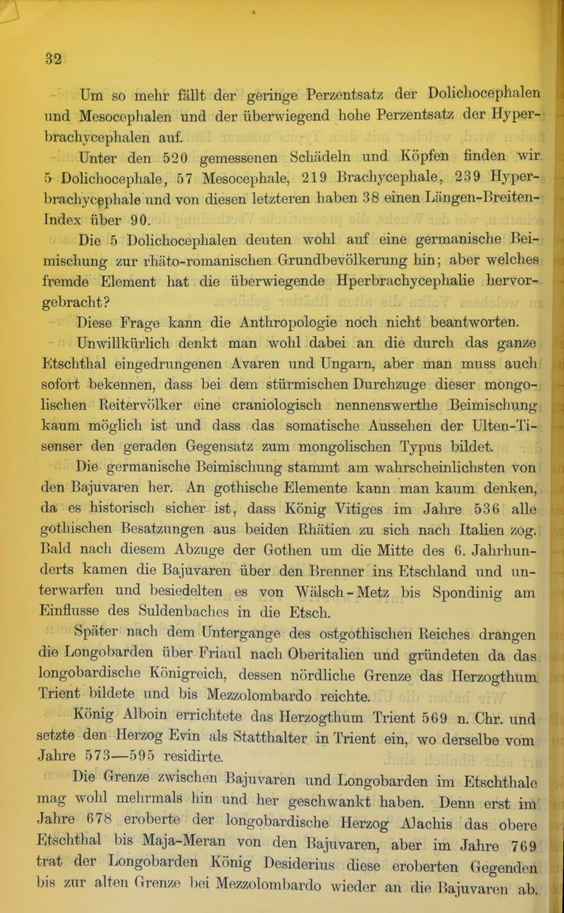 t Um so mehr fällt der geringe Perzentsatz der Dolichoceplialen und Mesoceplialen und der überwiegend hohe Perzentsatz der Hyper- brachycephalen auf. Unter den 520 gemessenen Schädeln und Köpfen finden wir 5 Dolichocephale, 57 Mesocephale, 219 Brachycephale, 239 Hyper- bracliycßphale und von diesen letzteren haben 3 8 einen Längen-Breiten- Index über 90. Die 5 Dolichoceplialen deuten wohl auf eine germanische Bei- mischung zur rhäto-romanischen Grundbevölkerung hin; aber welches fremde Element hat die überwiegende Hperbrachycephalie hervor- gebracht? Diese Frage kann die Anthropologie noch nicht beantworten. Unwillkürlich denkt man wohl dabei an die durch das ganze Etschthal eingedrungenen Avaren und Ungarn, aber man muss auch sofort bekennen, dass bei dem stürmischen Durchzuge dieser mongo- lischen Reitervölker eine craniologisch nennenswerthe Beimischung kaum möglich ist und dass das somatische Aussehen der Ulten-Ti- senser den geraden Gegensatz zum mongolischen Typus bildet. Die germanische Beimischung stammt am wahrscheinlichsten von den Bajuvaren her. An gothische Elemente kann man kaum denken, i da es historisch sicher ist, dass König Vitiges im Jahre 536 alle gothischen Besatzungen aus beiden Rhätien zu sich nach Italien zog. Bald nach diesem Abzüge der Gothen um die Mitte des 6. Jahrhun- derts kamen die Bajuvaren über den Brenner ins Etschland und un- terwarfen und besiedelten es von Wälscli-Metz bis Spondinig am Einflüsse des Suldenbaches in die Etsch. Später nach dem Untergange des ostgothischen Reiches drangen die Longobarden über Friaul nach Oberitalien und gründeten da das longobardische Königreich, dessen nördliche Grenze das Herzogthum Trient bildete und bis Mezzolombardo reichte. König Alboin errichtete das Herzogthum Trient 569 n. Chr. und setzte den Herzog Evin als Statthalter in Trient ein, wo derselbe vom Jahre 573—595 residirte. Die Grenze zwischen Bajuvaren und Longobarden im Etschthale mag wohl mehrmals hin und her geschwankt haben. Denn erst im Jahre 6/8 eroberte der longobardische Herzog Alachis das obere Etschthal bis Maja-Meran von den Bajuvaren, aber im Jahre 769 trat der Longobarden König Desiderius diese eroberten Gegenden bis zur alten Gienze bei Mezzolombardo wieder an die Bajuvaren ab. I