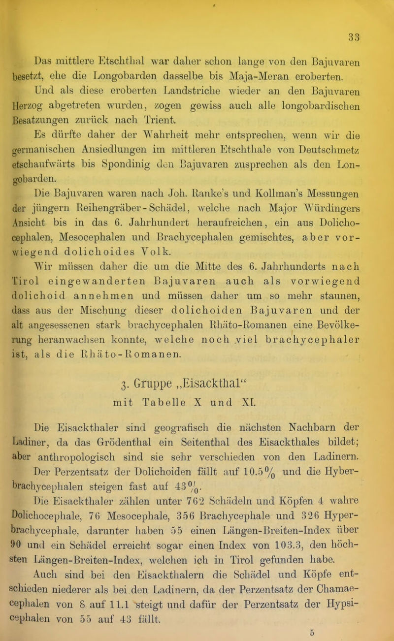 Das mittlere Etsclitlial war daher schon lange von den Bajuvaren besetzt, ehe die Longobarden dasselbe bis Maja-Meran eroberten. Und als diese eroberten Landstriche wieder an den Bajuvaren Herzog abgetreten wurden, zogen gewiss auch alle longobardischen Besatzungen zurück nach Trient. Es dürfte daher der Wahrheit mehr entsprechen, wenn wir die germanischen Ansiedlungen im mittleren Etschthale von Deutschmetz etschaufwärts bis Spondinig den Bajuvaren zusprechen als den Lon- gobarden. Die Bajuvaren waren nach Joh. Ranke’s und Kollman’s Messungen der jüngern Reihengräber-Schädel, welche nach Major Würdingers Ansicht bis in das 6. Jahrhundert heraufreichen, ein aus Doliclio- ceplialen, Mesocephalen und Bracliycephalen gemischtes, aber vor- wiegend dolichoides Volk. Wir müssen daher die um die Mitte des 6. Jahrhunderts nach Tirol eingewanderten Bajuvaren auch als vorwiegend dolichoid an nehmen und müssen daher um so mehr staunen, dass aus der Mischung dieser doliehoiden Bajuvaren und der alt angesessenen stark bracliycephalen Rhäto-Romanen eine Bevölke- rung heranwachsen konnte, welche noch .viel brachycephaler ist, als die Rhäto-Romanen. 3. Gruppe ,,Eisackthal“ mit Tabelle X und XL Die Eisackthaler sind geografisch die nächsten Nachbarn der Ladiner, da das Grödenthal ein Seitenthal des Eisacktliales bildet; aber anthropologisch sind sie sehr verschieden von den Ladinern. Der Perzentsatz der Dolichoiden fällt auf 10.5°/o und die Hyber- brachycephalen steigen fast auf 43°/0. Die Eisackthaler zählen unter 702 Schädeln und Köpfen 4 wahre Dolichocephale, 70 Mesocephale, 356 Brachycephale und 326 Hyper- brachycephale, darunter haben 55 einen Längen-Breiten-Index über 90 und ein Schädel erreicht sogar einen Index von 103.3, den höch- sten Längen-Breiten-Index, welchen icli in Tirol gefunden habe. Auch sind bei den Eisackthalern die Schädel und Köpfe ent- schieden niederer als bei den Ladinern, da der Perzentsatz der Chamae- cephalen von S auf 11.1 'steigt und dafür der Perzentsatz der Hypsi- cephalen von 55 auf 43 fällt. 5