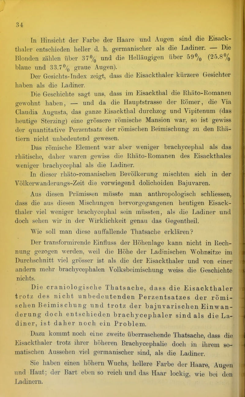 In Hinsicht der Farbe der Haare und Augen sind die Eisack- tlialer entschieden heller d. h. germanischer als die Ladiner. Die Blonden zählen über B 7 °/0 und die Helläugigen über 59°/0 (25.8°/0 blaue und 33.7 °/() graue Augen). Der Gesichts-Index zeigt, dass die Eisackthaler kürzere Gesichter haben als die Ladiner. Die Geschichte sagt uns, dass im Eisackthal die Rliäto-Romanen gewohnt haben, — und da die Hauptstrasse der Römer, die Via Claudia Augusta, das ganze Eisackthal durchzog und Vipitenum (das heutige Sterzing) eine grössere römische Mansion war, so ist gewiss der quantitative Perzentsatz der römischen Beimischung zu den Rhä- tiern nicht unbedeutend gewesen. Das römische Element war aber weniger bracliycephal als das rhätische, daher waren gewiss die Rhäto-Romanen des Eisackthaies weniger bracliycephal als die Ladiner. In dieser rhäto-romanisclien Bevölkerung mischten sich in der Völkerwanderungs-Zeit die vorwiegend doliclioiden Bajuvaren. Aus diesen Prämissen müsste man anthropologisch schliessen, dass die aus diesen Mischungen hervorgegangenen heutigen Eisack- thaler viel weniger bracliycephal sein müssten, als die Ladiner und doch sehen wir in der Wirklichkeit genau das Gegentheil. Wie soll man diese auffallende Thatsache erklären? Der transformirende Einfluss der Höhenlage kann nicht in Rech- nung gezogen werden, weil die Höhe der Ladinischen Wohnsitze im Durchschnitt viel grösser ist als die der Eisackthaler und von einer andern mehr brachycephalen Volksbeimischung weiss die Geschichte nichts. Die craniologische Thatsache, dass die Eisackthaler trotz des nicht unbedeutenden Perzentsatzes der römi- schen Beimiscliung und trotz der bajuvarischen Einwan- derung doch entschieden brachyceplialer sind als die La- diner, ist daher noch ein Problem. Dazu kommt noch eine zweite überraschende Thatsache, dass die Eisackthaler trotz ihrer höheren Brachycephalie doch in ihrem so- matischen Aussehen viel germanischer sind, als die Ladiner. Sie haben einen hohem Wuchs, hellere Farbe der Haare, Augen und Haut; der Bart eben so reich und das Haar lockig, wie bei den Ladinern.