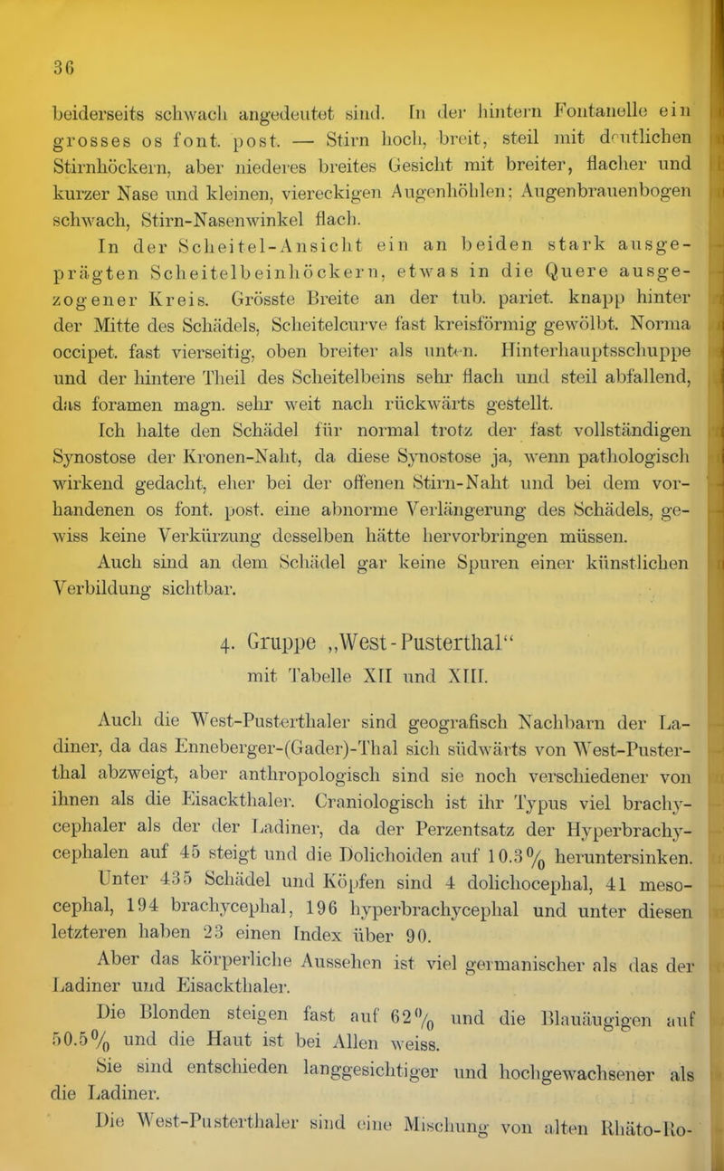 beiderseits schwach angedeutet sind. Tn der hintern Fontanelle ein grosses os font. post. — Stirn hoch, breit, steil mit deutlichen Stirnhöckern, aber niederes breites Gesicht mit breiter, flacher und kurzer Nase und kleinen, viereckigen Augenhöhlen; Augenbrauenbogen schwach, Stirn-Nasenwinkel flach. In der Scheitel-Ansicht ein an beiden stark ausge- prägten Scheitelbeinhöckern, etwas in die Quere ausge- zogener Kreis. Grösste Breite an der tub. pariet. knapp hinter der Mitte des Schädels, Sclieitelcurve fast kreisförmig gewölbt. Norma occipet. fast vierseitig, oben breiter als unten. Hinterhauptsschuppe und der hintere Tlieil des Scheitelbeins sehr flach und steil abfallend, das foramen magn. sehr weit nach rückwärts gestellt. Ich halte den Schädel für normal trotz der fast vollständigen Synostose der Kronen-Naht, da diese Synostose ja, wenn pathologisch wirkend gedacht, eher bei der offenen Stirn-Naht und bei dem vor- handenen os font. post, eine abnorme Verlängerung des Schädels, ge- wiss keine Verkürzung desselben hätte hervorbringen müssen. Auch sind an dem Schädel gar keine Spuren einer künstlichen Verbildung sichtbar. 4. Gruppe „West-Pustertlial“ mit Tabelle XII und XIII. Auch die West-Pusterthal er sind geografisch Nachbarn der La- diner, da das Enneberger-(Gader)-Thal sich südwärts von West-Puster- thal abzweigt, aber anthropologisch sind sie noch verschiedener von ihnen als die Eisackthaler. Craniologisch ist ihr Typus viel brachy- cephaler als der der Ladiner, da der Perzentsatz der Hyperbrachy- cephalen auf 45 steigt und die Dolichoiden auf 10.3% heruntersinken. Guter 435 Schädel und Köpfen sind 4 dolichocephal, 41 meso- cephal, 194 brachyceplial, 196 hyperbrachyceplial und unter diesen letzteren haben 23 einen Index über 90. Aber das körperliche Aussehen ist viel germanischer als das der Ladiner und Eisackthaler. Die Blonden steigen fast auf 62% und die Blauäugigen auf 50.5% und die Haut ist bei Allen weiss. Sie sind entschieden langgesichtiger und hochgewachsener als die Ladiner. Die West-Pu sterthaler sind eine Mischung von alten Hhäto-Ko-