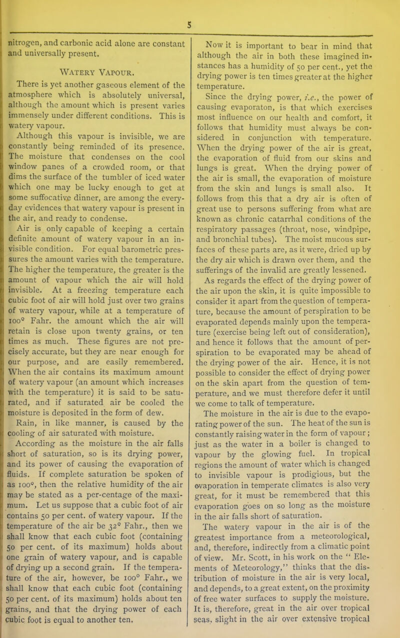 . nitrogen, and carbonic acid alone are constant ; and universally present. Watery Vapour. 1 There is yet another gaseous element of the atmosphere which is absolutely universal, although the amount which is present varies immensely under different conditions. This is 1 watery vapour. Although this vapour is invisible, we are 1 constantly being reminded of its presence. The moisture that condenses on the cool window panes of a crowded room, or that dims the surface of the tumbler of iced water which one may be lucky enough to get at some suffocative dinner, are among the every- day evidences that watery vapour is present in the air, and ready to condense. I Air is only capable of keeping a certain definite amount of watery vapour in an in- visible condition. For equal barometric pres- sures the amount varies with the temperature. The higher the temperature, the greater is the amount of vapour which the air will hold invisible. At a freezing temperature each cubic foot of air will hold just over two grains of watery vapour, while at a temperature of 100° Fahr. the amount which the air will retain is close upon twenty grains, or ten times as much. These figures are not pre- cisely accurate, but they are near enough for our purpose, and are easily remembered. When the air contains its maximum amount of watery vapour (an amount which increases with the temperature) it is said to be satu- rated, and if saturated air be cooled the moisture is deposited in the form of dew. Rain, in like manner, is caused by the ( cooling of air saturated with moisture, j According as the moisture in the air falls short of saturation, so is its drying power, and its power of causing the evaporation of fluids. If complete saturation be spoken of 1) as 100°, then the relative humidity of the air i may be stated as a per-centage of the maxi- k mum. Let us suppose that a cubic foot of air I contains 50 per cent, of watery vapour. If the temperature of the air be 32° Fahr., then we I shall know that each cubic foot (containing < 50 per cent, of its maximum) holds about I one grain of watery vapour, and is capable of drying up a second grain. If the tempera- : ture of the air, however, be 100° Fahr., we shall know that each cubic foot (containing 50 per cent, of its maximum) holds about ten grains, and that the drying power of each cubic foot is equal to another ten, S Now it is important to bear in mind that although the air in both these imagined in* stances has a humidity of 50 per cent., yet the drying power is ten times greater at the higher temperature. Since the drying power, i.e., the power of causing evaporaton, is that which exercises most influence on our health and comfort, it follows that humidity must always be con- sidered in conjunction with temperature. When the drying power of the air is great, the evaporation of fluid from our skins and lungs is great. When the drying power of the air is small, the evaporation of moisture from the skin and lungs is small also. It follows from this that a dry air is often of great use to persons suffering from what are known as chronic catarrhal conditions of the respiratory passages (throat, nose, windpipe, and bronchial tubes). The moist mucous sur- faces of these parts are, as it were, dried up by the dry air which is drawn over them, and the sufferings of the invalid are greatly lessened. As regards the effect of the drying power of the air upon the skin, it is quite impossible to consider it apart from the question of tempera- ture, because the amount of perspiration to be evaporated depends mainly upon the tempera- ture (exercise being left out of consideration), and hence it follows that the amount of per- spiration to be evaporated may be ahead of the drying power of the air. Hence, it is not possible to consider the effect of drying power on the skin apart from the question of tem- perature, and we must therefore defer it until we come to talk of temperature. The moisture in the air is due to the evapo- rating power of the sun. The heat of the sun is constantly raising water in the form of vapour; just as the water in a boiler is changed to vapour by the glowing fuel. In tropical regions the amount of water which is changed to invisible vapour is prodigious, but the evaporation in temperate climates is also very great, for it must be remembered that this evaporation goes on so long as the moisture in the air falls short of saturation. The watery vapour in the air is of the greatest importance from a meteorological, and, therefore, indirectly from a climatic point of view. Mr. Scott, in his work on the “ Ele- ments of Meteorology,” thinks that the dis- tribution of moisture in the air is very local, and depends, to a great extent, on the pro.ximity of free water surfaces to supply the moisture. It is, therefore, great in the air over tropical 5eas. slight in the air over extensive tropical