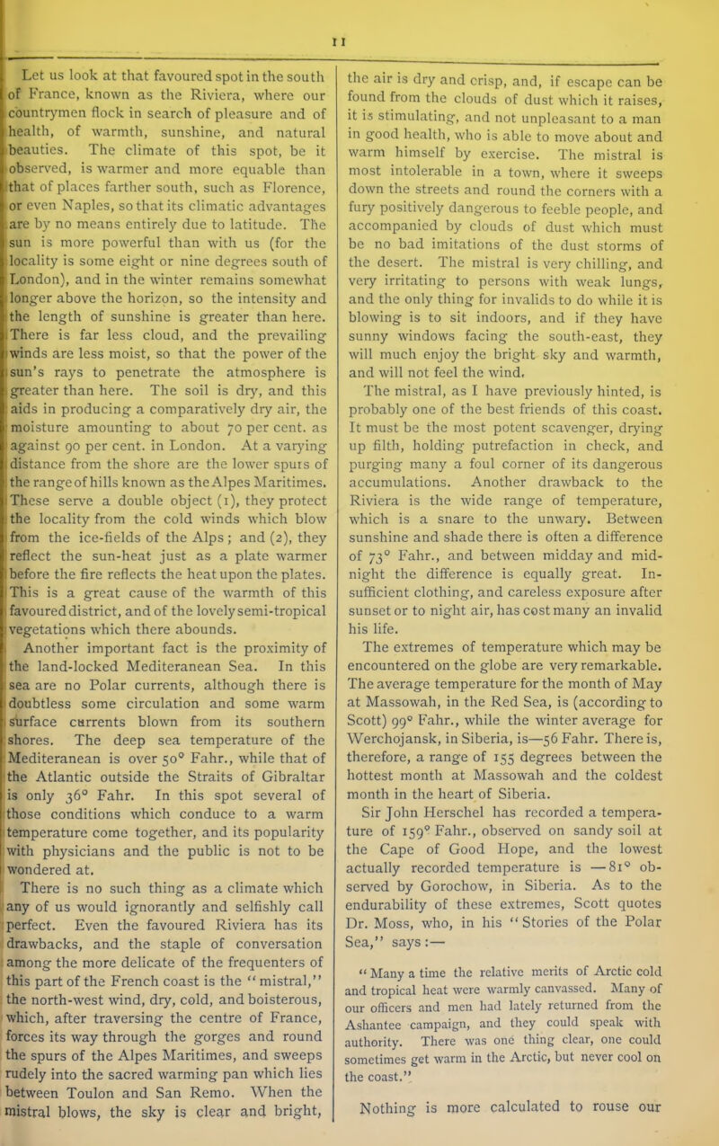 Let us look at that favoured spot in the south of BVance, known as the Riviera, where our countrymen flock in search of pleasure and of health, of warmth, sunshine, and natural beauties. The climate of this spot, be it observed, is warmer and more equable than ithat of places farther south, such as Florence, or even Naples, so that its climatic advantages are by no means entirely due to latitude. The sun is more powerful than with us (for the locality is some eight or nine degrees south of London), and in the winter remains somewhat (longer above the horizon, so the intensity and !the length of sunshine is greater than here. (There is far less cloud, and the prevailing (winds are less moist, so that the power of the I sun’s rays to penetrate the atmosphere is (greater than here. The soil is dry, and this : aids in producing a comparatively dry air, the ; moisture amounting to about 70 per cent, as ■against 90 per cent, in London. At a varjdng (distance from the shore are the lower spurs of ithe range of hills known as the Alpes Maritimes. (These serve a double object (i), they protect ! the locality from the cold winds which blow (from the ice-fields of the Alps; and (2), they 'reflect the sun-heat just as a plate warmer I before the fire reflects the heat upon the plates. (This is a great cause of the warmth of this \ favoured district, and of the lovely semi-tropical (vegetations which there abounds. I Another important fact is the proximity of the land-locked Mediteranean Sea. In this : sea are no Polar currents, although there is (doubtless some circulation and some warm (shrface currents blown from its southern : shores. The deep sea temperature of the Mediteranean is over 50° Fahr., while that of 'the Atlantic outside the Straits of Gibraltar is only 36° Fahr. In this spot several of Those conditions which conduce to a warm (temperature come together, and its popularity with physicians and the public is not to be wondered at. There is no such thing as a climate which any of us would ignorantly and selfishly call perfect. Even the favoured Riviera has its drawbacks, and the staple of conversation among the more delicate of the frequenters of this part of the French coast is the  mistral,” the north-west wind, dry, cold, and boisterous, which, after traversing the centre of France, forces its way through the gorges and round the spurs of the Alpes Maritimes, and sweeps rudely into the sacred warming pan which lies between Toulon and San Remo. When the mistral blows, the sky is clear and bright, the air is dry and crisp, and, if escape can be found from the clouds of dust which it raises, it is stimulating, and not unpleasant to a man in good health, who is able to move about and warm himself by exercise. The mistral is most intolerable in a town, where it sweeps down the streets and round the corners w'ith a fury positively dangerous to feeble people, and accompanied by clouds of dust which must be no bad imitations of the dust storms of the desert. The mistral is very chilling, and very irritating to persons with weak lungs, and the only thing for invalids to do while it is blowing is to sit indoors, and if they have sunny windows facing the south-east, they will much enjoy the bright sky and warmth, and will not feel the wind. The mistral, as I have previously hinted, is probably one of the best friends of this coast. It must be the most potent scavenger, drying up filth, holding putrefaction in check, and purging many a foul corner of its dangerous accumulations. Another drawback to the Riviera is the wide range of temperature, which is a snare to the unwary. Between sunshine and shade there is often a difference of 73° Fahr., and between midday and mid- night the difference is equally great. In- sufficient clothing, and careless exposure after sunset or to night air, has cost many an invalid his life. The extremes of temperature which may be encountered on the globe are very remarkable. The average temperature for the month of May at Massowah, in the Red Sea, is (according to Scott) 99° Fahr., while the winter average for Werchojansk, in Siberia, is—56 Fahr. There is, therefore, a range of 155 degrees between the hottest month at Massowah and the coldest month in the heart of Siberia. Sir John Herschel has recorded a tempera- ture of 159'’ Fahr., observed on sandy soil at the Cape of Good Hope, and the lowest actually recorded temperature is —81® ob- served by Gorochow, in Siberia. As to the endurability of these extremes, Scott quotes Dr. Moss, who, in his “Stories of the Polar Sea,” says:— “ Many a time the relative merits of Arctic cold and tropical heat were warmly canvassed. Many of our officers and men had lately returned from the Ashantee campaign, and they could speak with authority. There was one thing clear, one could sometimes get warm in the Arctic, but never cool on the coast.” Nothing is more calculated to rouse our