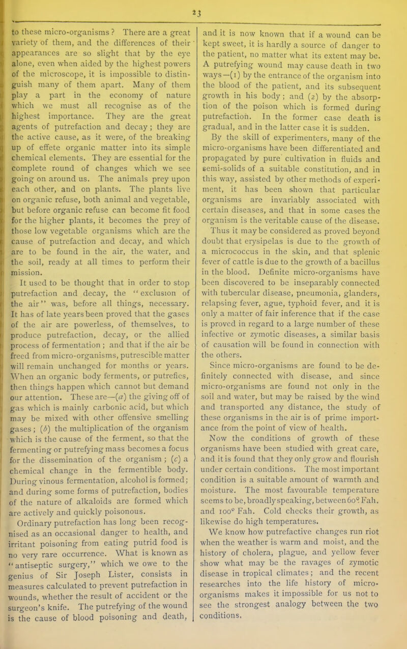 to these micro-organisms ? There are a great I variety of them, and the differences of their {( appearances are so slight that by the eye alone, even when aided by the highest powers ' of the microscope, it is impossible to distin- I guish many of them apart. Many of them I play a part in the economy of nature } which we must all recognise as of the |i highest importance. They are the great I agents of putrefaction and decay; they are i the active cause, as it were, of the breaking up of effete organic matter into its simple chemical elements. They are essential for the complete round of changes which we see going on around us. The animals prey upon each other, and on plants. The plants live on organic refuse, both animal and vegetable, but before organic refuse can become fit food for the higher plants, it becomes the prey of . those low vegetable organisms which are the ■ cause of putrefaction and decay, and which are to be found in the air, the water, and I the soil, ready at all times to perform their I mission. It used to be thought that in order to stop i putrefaction and decay, the “ e.xclusion of !the air” was, before all things, necessary. It has of late years been proved that the gases !of the air are powerless, of themselves, to produce putrefaction, decay, or the allied I process of fermentation ; and that if the air be • freed from micro-organisms, putrescible matter ' will remain unchanged for months or years. I When an organic body ferments, or putrefies, then things happen which cannot but demand I our attention. These are—(rz) the giving off of gas which is mainly carbonic acid, but which may be mi.xed with other offensive smelling gases : {d) the multiplication of the organism which is the cause of the ferment, so that the fermenting or putrefying mass becomes a focus ' for the dissemination of the organism ; (c) a chemical change in the fermentible body. During vinous fermentation, alcohol is formed; and during some forms of putrefaction, bodies of the nature of alkaloids are formed which are actively and quickly poisonous. Ordinary putrefaction has long been recog- nised as an occasional danger to health, and irritant poisoning from eating putrid food is no very rare occurrence. What is known as ‘‘antiseptic surgery,” which we owe to the genius of Sir Joseph Lister, consists in measures calculated to prevent putrefaction in wounds, whether the result of accident or the surgeon’s knife. The putrefying of the wound is the cause of blood poisoning and death, and it is now known that if a wound can be kept sweet, it is hardly a source of danger to the patient, no matter what its e.xtent may be. A putrefying wound may cause death in two ways—(i) by the entrance of the organism into the blood of the patient, and its subsequent growth in his body ; and (2) by the absorp- tion of the poison which is formed during putrefaction. In the former case death is gradual, and in the latter case it is sudden. By the skill of experimenters, many of the micro-organisms have been differentiated and propagated by pure' cultivation in fluids and semi-solids of a suitable constitution, and in this way, assisted by other methods of experi- ment, it has been shown that particular organisms are invariably associated with certain diseases, and that in some cases the organism is the veritable cause of the disease. Thus it maybe considered as proved beyond doubt that erysipelas is due to the growth of a micrococcus in the skin, and that splenic fever of cattle is due to the growth of a bacillus in the blood. Definite micro-organisms have been discovered to be inseparably connected with tubercular disease, pneumonia, glanders, relapsing fever, ague, typhoid fever, and it is only a matter of fair inference that if the case is proved in regard to a large number of these infective or zymotic diseases, a similar basis of causation will be found in connection with the others. Since micro-organisms are found to be de- finitely connected with disease, and since micro-organisms are found not only in the soil and water, but may be raised by the wind and transported any distance, the study of these organisms in the air is of prime import- ance from the point of view of health. Now the conditions of growth of these organisms have been studied with great care, and it is found that they only grow and flourish under certain conditions. The most important condition is a suitable amount of warmth and moisture. The most favourable tcm2oerature seems to be, broadly speaking, between 60S Fall. and 100° Fall. Cold checks their growth, as likewise do high temperatures. We know how putrefactive changes run riot when the weather is warm and moist, and the history of cholera, plague, and yellow fever show what may be the ravages of zymotic disease in tropical climates; and the recent researches into the life history of micro- organisms makes it impossible for us not to see the strongest analogy between the two conditions.
