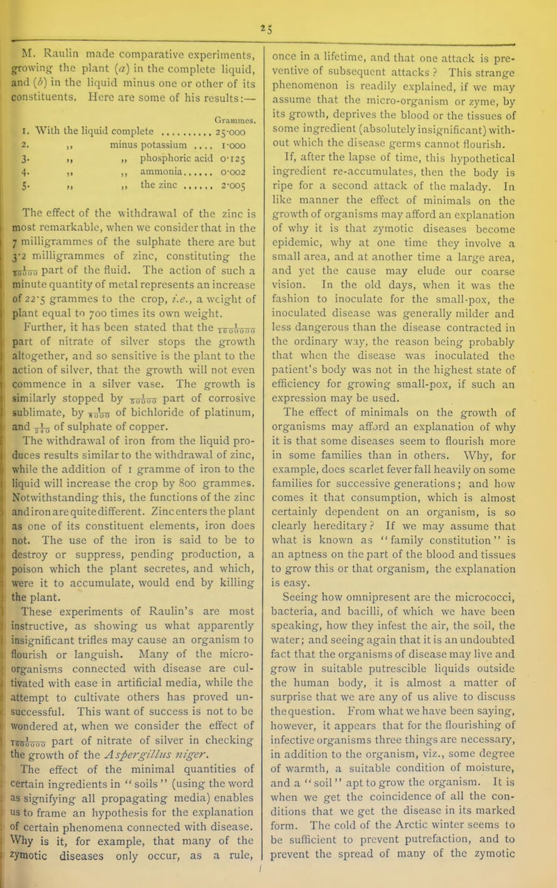 M. Raulin made comparative experiments, growing the plant {a) in the complete liquid, and {b) in the liquid minus one or other of its constituents. Here are some of his results:— Grammes. 1. With the liquid complete 25-000 2. ,, minus potassium .... i-ooo 3. M „ phosphoric acid 0-125 4. ,, ,, ammonia 0-002 1 5- M )) the zinc 2-005 I The effect of the withdrawal of the zinc is most remarkable, w'hen we consider that in the 7 milligrammes of the sulphate there are but 3‘2 milligrammes of zinc, constituting the part of the fluid. The action of such a minute quantity of metal represents an increase of 22'5 grammes to the crop, z.e., a wxight of plant equal to 700 times its own wxight. Further, it has been stated that the x^oootjo part of nitrate of silver stops the growth altogether, and so sensitive is the plant to the action of silver, that the grow-th will not even commence in a silver vase. The growth is similarly stopped by zohou part of corrosive sublimate, by -yo\jo of bichloride of platinum, and -3^ of sulphate of copper. The withdra\val of iron from the liquid pro- duces results similar to the withdrawal of zinc, while the addition of i gramme of iron to the liquid will increase the crop by 800 grammes. Notwithstanding this, the functions of the zinc and iron are quite different. Zinc enters the plant as one of its constituent elements, iron does i not. The use of the iron is said to be to \ destroy or suppress, pending production, a i poison which the plant secretes, and which, ^ were it to accumulate, would end by killing j the plant. 1 These experiments of Raulin’s are most 1 instructive, as showing us what apparently i insignificant trifles may cause an organism to 1 flourish or languish. Many of the micro- organisms connected with disease are cul- I tivated with ease in artificial media, while the ! attempt to cultivate others has proved un- • successful. This w'ant of success is not to be r wondered at, when we consider the effect of ' TToJuuo part of nitrate of silver in checking the growth of the Aspergillus niger. The effect of the minimal quantities of certain ingredients in “ soils ” (using the word : as signifying all propagating media) enables us to frame an hypothesis for the explanation ’ of certain phenomena connected with disease, j Why is it, for example, that many of the zymotic diseases only occur, as a rule. •0 0 once in a lifetime, and that one attack is pre- ventive of subsequent attacks ? This strange phenomenon is readily explained, if we may assume that the micro-organism or zyme, by its growth, deprives the blood or the tissues of some ingredient (absolutely insignificant) with- out which the disease germs cannot flourish. If, after the lapse of time, this hypothetical ingredient re-accumulates, then the body is ripe for a second attack of the malady. In like manner the effect of minimals on the growth of organisms may afford an e.xplanation of why it is that zymotic diseases become epidemic, why at one time they involve a small area, and at another time a large area, and yet the cause may elude our coarse vision. In the old days, when it was the fashion to inoculate for the small-pox, the inoculated disease was generally milder and less dangerous than the disease contracted in the ordinary way, the reason being probably that when the disease was inoculated the patient’s body was not in the highest state of efficiency for growing small-pox, if such an expression may be used. The effect of minimals on the growth of organisms may afford an explanation of why it is that some diseases seem to flourish more in some families than in others. Why, for example, does scarlet fever fall heavily on some families for successive generations; and how comes it that consumption, which is almost certainly dependent on an organism, is so clearly hereditary ? If we may assume that what is known as “family constitution’’ is an aptness on the part of the blood and tissues to grow this or that organism, the explanation is easy. Seeing how omnipresent are the micrococci, bacteria, and bacilli, of which we have been speaking, how they infest the air, the soil, the water; and seeing again that it is an undoubted fact that the organisms of disease may live and grow in suitable putrescible liquids outside the human body, it is almost a matter of surprise that we are any of us alive to discuss the question. From what we have been saying, however, it appears that for the flourishing of infective organisms three things are necessary, in addition to the organism, viz., some degree of warmth, a suitable condition of moisture, and a “ soil’’ apt to grow the organism. It is when we get the coincidence of all the con- ditions that we get the disease in its marked form. The cold of the Arctic winter seems to be sufficient to prevent putrefaction, and to prevent the spread of many of the zymotic ;