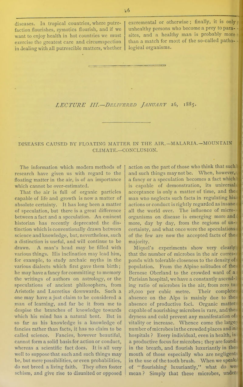 diseases. In tropical countries, where putre- faction flourishes, zymotics flourish, and if we want to enjoy health in hot countries we must exercise the greatest care and circumspection in dealing with all putrescible matters, whether excremental or otherwise ; finally, it is only unhealthy persons who become a prey to para- - sites, and a healthy man is probably more than a match for most of the so-called patho- logical organisms. LECTURE IIL^Delivered January 26, 1885. DISEASES CAUSED BY FLOATING MATTER IN THE AIR.—MALARIA.—MOUNTAIN CLIMATE.—CONCLUSION. The information which modern methods of research have given us with regard to the floating matter in the air, is of an importance which cannot be over-estimated. That the air is full of organic particles capable of life and growth is now a matter of absolute certainty. It has long been a matter of speculation, but there is a great difference between a fact and a speculation. An eminent historian has recently deprecated the dis- tinction which is conventionally drawn between science and knowledge, but, nevertheless, such a distinction is useful, and will continue to be drawn. A man’s head may be filled with various things. His inclination may lead him, for example, to study archaic myths in the various dialects which first gave them birth ; he may have a fancy for committing to memory the writings of authors on astrology, or the speculations of ancient philosophers, from Aristotle and Lucretius downwards. Such a one may have a just claim to be considered a man of learning, and far be it from me to despise the branches of knowledge towards which his mind has a natural bent. But in so far as his knowledge is a knowledge of fancies rather than facts, it has no claim to be called science. Fancies, however beautiful, cannot form a solid basis for action or conduct, whereas a scientific fact does. It is all very well to suppose that such and such things may bo, but mere possibilities, or even probabilities, do not breed a living faith. They often foster schism, and give rise to disunited or opposed action on the part of those who think that such and such things may not be. When, however, a fancy or a speculation becomes a fact which is capable of demonstration, its universal acceptance is only a matter of time, and the man who neglects such facts in regulating his.i actions or conduct is rightly regarded as insane .1 all the world over. The influence of micro- J organisms on disease is emerging more and j more, day by day, from the regions of un- j certainty, and what once were the speculations i of the few are now the accepted facts of the ' majority. Miquel’s experiments show very clearly j that the number of microbes in the air corres- ! ponds with tolerable closeness to the density of j population. From the Alpine solitudes of the,. Bernese Oberland to the crowded ward of a I Parisian hospital, we have a constantly ascend- I ing ratio of microbes in the air, from zero to 28,000 per cubic metre. Their complete absence on the Alps is mainly due to the absence of productive foci. Organic matter capable of nourishing microbes is rare, and the dryness and cold prevent any manifestation of vitality or increase. Whence come the large number of microbes in the crowded places and in hospitals ? Every individual, even in health, is a productive focus for microbes; they are found in the breath, and flourish luxuriantly in the mouth of those especially who are negligent in the use of the tooth brush. When we speak of “flourishing luxuriantly,” what do we mean ? Simply that these microbes, under