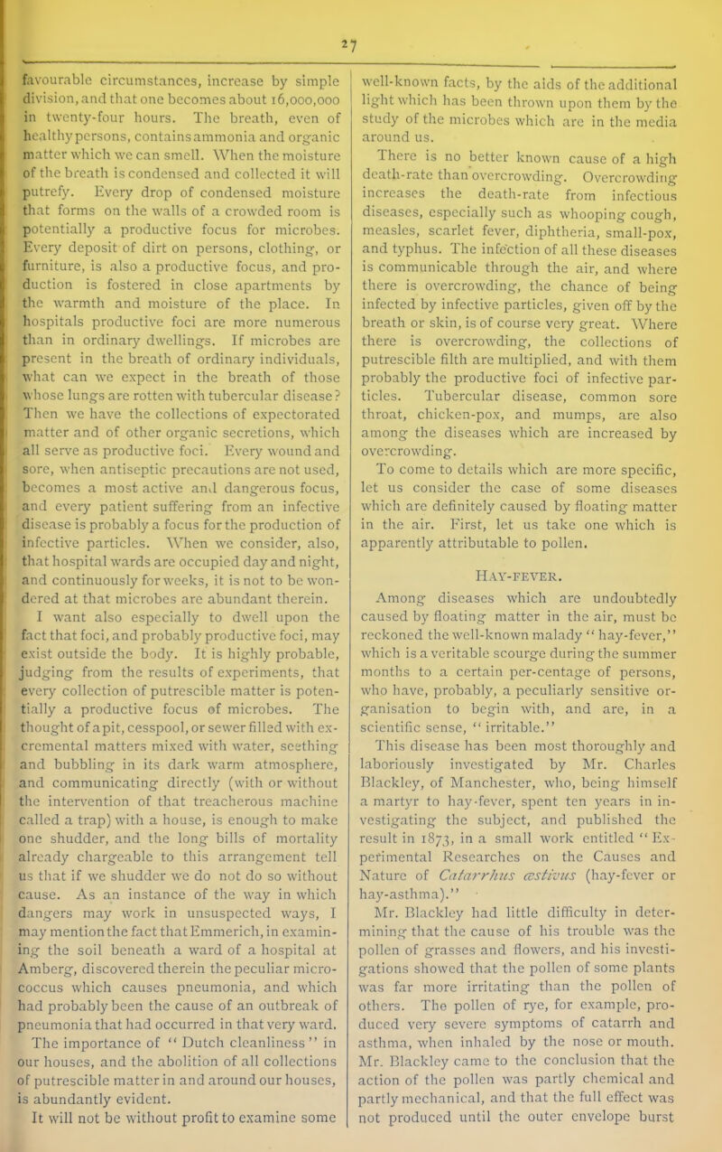 favourable circumstances, increase by simple division, and that one becomes about 16,000,000 in twenty-four hours. The breath, even of healthy persons, contains ammonia and organic matter which we can smell. When the moisture of the breath is condensed and collected it will putrefy. Every drop of condensed moisture that forms on the walls of a crowded room is potentially a productive focus for microbes. Every deposit of dirt on persons, clothing, or furniture, is also a productive focus, and pro- duction is fostered in close apartments by the warmth and moisture of the place. In hospitals productive foci are more numerous than in ordinary dwellings. If microbes are present in the breath of ordinary individuals, what can we expect in the breath of those whose lungs are rotten with tubercular disease ? Then we have the collections of expectorated matter and of other organic secretions, which all serve as productive foci. Every wound and sore, when antiseptic precautions are not used, becomes a most active and dangerous focus, and every patient suffering from an infective disease is probably a focus for the production of infective particles. When we consider, also, ; that hospital wards arc occupied day and night, and continuously for weeks, it is not to be won- dered at that microbes are abundant therein. I want also especially to dwell upon the fact that foci, and probably productive foci, may exist outside the body. It is highly probable, judging from the results of e.xperiments, that every collection of putrescible matter is poten- tially a productive focus of microbes. The thought of a pit, cesspool, or sewer filled with ex- crcmental matters mixed with water, seething and bubbling in its dark warm atmosphere, and communicating directly (with or without I the intervention of that treacherous machine called a trap) witli a house, is enough to make one shudder, and the long bills of mortality already chargeable to this arrangement tell us tliat if we shudder we do not do so without cause. As an instance of the way in which dangers may work in unsuspected ways, I may mention the fact that Emmerich, in examin- ing the soil beneath a ward of a hospital at Amberg, discovered therein the peculiar micro- coccus which causes pneumonia, and which had probably been the cause of an outbreak of pneumonia that had occurred in that very ward. The importance of “ Dutch cleanliness ” in our houses, and the abolition of all collections of putrescible matter in and around our houses, is abundantly evident. It will not be without profit to e.xaminc some well-known facts, by the aids of the additional light which has been thrown upon them by the study of the microbes which are in the media around us. Ihere is no better known cause of a high death-rate than overcrowding. Overcrowding increases the death-rate from infectious diseases, especially such as whooping cough, measles, scarlet fever, diphtheria, small-pox, and typhus. The infection of all these diseases is communicable through the air, and where there is overcrowding, the chance of being infected by infective particles, given off by the breath or skin, is of course very great. Where there is overcrowding, the collections of putrescible filth are multiplied, and with them probably the productive foci of infective par- ticles. Tubercular disease, common sore throat, chicken-pox, and mumps, arc also among the diseases which are increased by overcrowding. To come to details which are more specific, let us consider the case of some diseases which are definitely caused by floating matter in the air. First, let us take one which is apparently attributable to pollen. Hay-fever. Among diseases which are undoubtedly caused by floating matter in the air, must be reckoned the well-known malady  hay-fever,” which is a veritable scourge during the summer months to a certain per-centage of persons, who h.ave, probably, a peculiarly sensitive or- ganisation to begin with, and are, in a scientific sense,  irritable.” This disease has been most thoroughly and laboriously investigated by Mr. Charles Blackley, of Manchester, who, being himself a martyr to hay-fever, spent ten years in in- vestigating the subject, and published the result in 1873, in a small work entitled “Ex- perimental Researches on the Causes and Nature of Catarrhus ccstiviis (hay-fever or hay-asthma).” Mr. Blackley had little difficulty in deter- mining that the cause of his trouble was the pollen of grasses and flowers, and his investi- gations showed that the pollen of some plants was far more irritating than the pollen of others. The pollen of rye, for example, pro- duced very severe symptoms of catarrh and astlima, when inhaled by the nose or moutli. Mr. Blackley came to the conclusion that the action of the pollen was partly chemical and partly mechanical, and that the full effect was not produced until the outer envelope burst